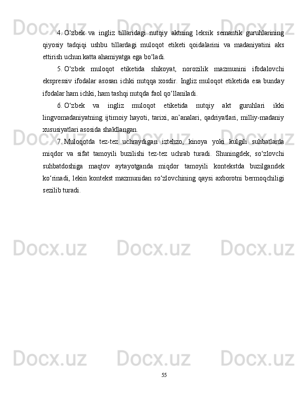 4. O‘zbek   va   ingliz   tillaridagi   nutqiy   aktning   leksik   semantik   guruhlarining
qiyosiy   tadqiqi   ushbu   tillardagi   muloqot   etiketi   qoidalarini   va   madaniyatini   aks
ettirish uchun katta ahamiyatga ega bo‘ladi.
5. O‘zbek   muloqot   etiketida   shikoyat,   norozilik   mazmunini   ifodalovchi
ekspressiv   ifodalar   asosan   ichki   nutqqa   xosdir.   Ingliz   muloqot   etiketida   esa   bunday
ifodalar ham ichki, ham tashqi nutqda faol qo‘llaniladi.
6. O‘zbek   va   ingliz   muloqot   etiketida   nutqiy   akt   guruhlari   ikki
lingvomadaniyatning   ijtimoiy   hayoti,   tarixi,   an’analari,   qadriyatlari,   milliy-madaniy
xususiyatlari asosida shakllangan.
7. Muloqotda   tez-tez   uchraydigan   iztehzo,   kinoya   yoki   kulgili   suhbatlarda
miqdor   va   sifat   tamoyili   buzilishi   tez-tez   uchrab   turadi.   Shuningdek,   so‘zlovchi
suhbatdoshiga   maqtov   aytayotganda   miqdor   tamoyili   kontekstda   buzilgandek
ko‘rinadi, lekin kontekst  mazmunidan  so‘zlovchining qaysi  axborotni  bermoqchiligi
sezilib turadi.
55 