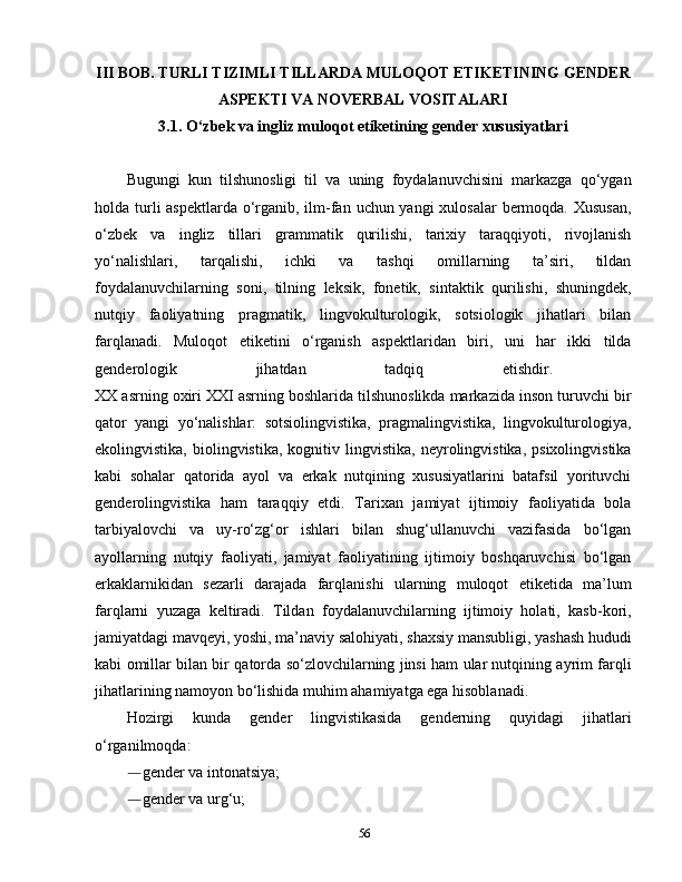 III BOB. TURLI TIZIMLI TILLARDA MULOQOT ETIKETINING GENDER
ASPEKTI VA NOVERBAL VOSITALARI
3.1.  O‘zbek va ingliz muloqot etiketining gender xususiyatlari
Bugungi   kun   tilshunosligi   til   va   uning   foydalanuvchisini   markazga   qo‘ygan
holda turli aspektlarda o‘rganib, ilm-fan uchun yangi  xulosalar  bermoqda. Xususan,
o‘zbek   va   ingliz   tillari   grammatik   qurilishi,   tarixiy   taraqqiyoti,   rivojlanish
yo‘nalishlari,   tarqalishi,   ichki   va   tashqi   omillarning   ta’siri,   tildan
foydalanuvchilarning   soni,   tilning   leksik,   fonetik,   sintaktik   qurilishi,   shuningdek,
nutqiy   faoliyatning   pragmatik,   lingvokulturologik,   sotsiologik   jihatlari   bilan
farqlanadi.   Muloqot   etiketini   o‘rganish   aspektlaridan   biri,   uni   har   ikki   tilda
genderologik   jihatdan   tadqiq   etishdir.  
XX asrning oxiri XXI asrning boshlarida tilshunoslikda markazida inson turuvchi bir
qator   yangi   yo‘nalishlar:   sotsiolingvistika,   pragmalingvistika,   lingvokulturologiya,
ekolingvistika,   biolingvistika,   kognitiv   lingvistika,   neyrolingvistika,   psixolingvistika
kabi   sohalar   qatorida   ayol   va   erkak   nutqining   xususiyatlarini   batafsil   yorituvchi
genderolingvistika   ham   taraqqiy   etdi.   Tarixan   jamiyat   ijtimoiy   faoliyatida   bola
tarbiyalovchi   va   uy-ro‘zg‘or   ishlari   bilan   shug‘ullanuvchi   vazifasida   bo‘lgan
ayollarning   nutqiy   faoliyati,   jamiyat   faoliyatining   ijtimoiy   boshqaruvchisi   bo‘lgan
erkaklarnikidan   sezarli   darajada   farqlanishi   ularning   muloqot   etiketida   ma’lum
farqlarni   yuzaga   keltiradi.   Tildan   foydalanuvchilarning   ijtimoiy   holati,   kasb-kori,
jamiyatdagi mavqeyi, yoshi, ma’naviy salohiyati, shaxsiy mansubligi, yashash hududi
kabi omillar bilan bir qatorda so‘zlovchilarning jinsi ham ular nutqining ayrim farqli
jihatlarining namoyon bo‘lishida muhim ahamiyatga ega hisoblanadi.
Hozirgi   kunda   gender   lingvistikasida   genderning   quyidagi   jihatlari
o‘rganilmoqda:
― gender va intonatsiya; 
― gender va urg‘u; 
56