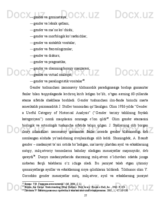 ― gender va geminatsiya; 
― gender va leksik qatlam; 
― gender va ma’no ko‘chishi; 
― gender va morfologik ko‘rsatkichlar; 
― gender va sintaktik vositalar; 
― gender va frazeologizmlar; 
― gender va diskurs; 
― gender va pragmatika; 
― gender va olamning lisoniy manzarasi; 
― gender va virtual muloqot; 
― gender va paralingvistik vositalar 68
.
Gender   tushunchasi   zamonaviy   tilshunoslik   paradigmasiga   boshqa   gumanitar
fanlar   bilan   taqqoslaganda   kechroq   kirib   kelgan   bo‘lib,   o‘tgan   asrning   60-yillarida
atama   sifatida   shakllana   boshladi.   Gender   tushunchasi   ilm-fanda   birinchi   marta
amerikalik psixoanalitik J. Stoller tomonidan qo‘llanilgan. Olim 1986-yilda “Gender:
a   Useful   Category   of   Historical   Analysis”   (“Gender:   tarixiy   tahlilning   foydali
kategoriyasi”)   nomli   maqolasini   ommaga   e’lon   qildi 69
.   Olim   gender   atamasini
biologik   va   sotsiologik   tushuncha   sifatida   talqin   qilgan.   J.   Stollerning   olib   borgan
ilmiy   izlanishlari   zamonaviy   gumanitar   fanlar   orasida   gender   tilshunosligi   deb
nomlangan   alohida   yo‘nalishning   rivojlanishiga   olib   keldi.   Shuningdek,   A.   Brandt
gender – madaniyat ta’siri ostida bo‘ladigan, ma’naviy jihatdan ayol va erkaklarning
nutqiy,   xulq-atvoriy   tomonlarini   baholay   oladigan   xususiyatlar   majmuyidir,   deb
qaraydi 70
.   Dunyo   madaniyatlarida   shaxsning   xulq-atvori   o‘lchovlari   odatda   jinsga
nisbatan   farqli   talablarni   o‘z   ichiga   oladi.   Bu   jamiyat   talab   etgan   ijtimoiy
qonuniyatlarga ayollar va erkaklarning rioya qilishlarini bildiradi. Tilshunos olim Y.
Goroshko   gender   xususiyatlar   nutq,   xulq-atvor,   ayol   va   erkaklarning   jamiyat
68
  Бендас Т.В. Гендерная психология. – М. 2006, С.11
69
 Brown, Ina Corine. Understanding Other Cultures. New Jersey: Prentice-Hall, Inc., 1963. P. 354 .
70
  Потопов .V.  Многоуровневая   стратегия   в   лингвистической   гендерологии .  2002, 1, - С .110-130 
57 