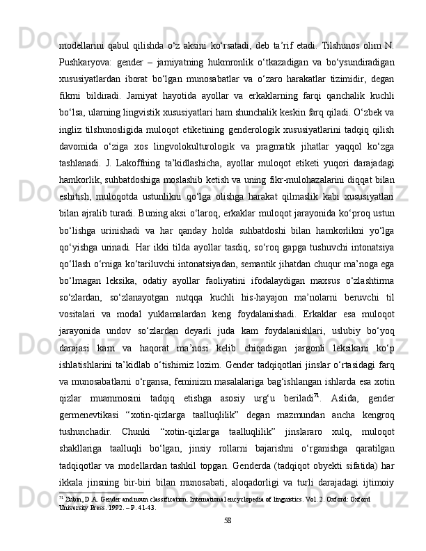 modellarini   qabul   qilishda   o‘z   aksini   ko‘rsatadi,   deb   ta’rif   etadi.   Tilshunos   olim   N.
Pushkaryova:   gender   –   jamiyatning   hukmronlik   o‘tkazadigan   va   bo‘ysundiradigan
xususiyatlardan   iborat   bo‘lgan   munosabatlar   va   o‘zaro   harakatlar   tizimidir,   degan
fikrni   bildiradi.   Jamiyat   hayotida   ayollar   va   erkaklarning   farqi   qanchalik   kuchli
bo‘lsa, ularning lingvistik xususiyatlari ham shunchalik keskin farq qiladi. O‘zbek va
ingliz   tilshunosligida   muloqot   etiketining   genderologik   xususiyatlarini   tadqiq   qilish
davomida   o‘ziga   xos   lingvolokulturologik   va   pragmatik   jihatlar   yaqqol   ko‘zga
tashlanadi.   J.   Lakoffning   ta’kidlashicha,   ayollar   muloqot   etiketi   yuqori   darajadagi
hamkorlik, suhbatdoshiga moslashib ketish va uning fikr-mulohazalarini diqqat bilan
eshitish,   muloqotda   ustunlikni   qo‘lga   olishga   harakat   qilmaslik   kabi   xususiyatlari
bilan ajralib turadi. Buning aksi  o‘laroq, erkaklar muloqot jarayonida ko‘proq ustun
bo‘lishga   urinishadi   va   har   qanday   holda   suhbatdoshi   bilan   hamkorlikni   yo‘lga
qo‘yishga   urinadi.   Har   ikki   tilda   ayollar   tasdiq,   so‘roq   gapga   tushuvchi   intonatsiya
qo‘llash o‘rniga ko‘tariluvchi intonatsiyadan, semantik jihatdan chuqur ma’noga ega
bo‘lmagan   leksika,   odatiy   ayollar   faoliyatini   ifodalaydigan   maxsus   o‘zlashtirma
so‘zlardan,   so‘zlanayotgan   nutqqa   kuchli   his-hayajon   ma’nolarni   beruvchi   til
vositalari   va   modal   yuklamalardan   keng   foydalanishadi.   Erkaklar   esa   muloqot
jarayonida   undov   so‘zlardan   deyarli   juda   kam   foydalanishlari,   uslubiy   bo‘yoq
darajasi   kam   va   haqorat   ma’nosi   kelib   chiqadigan   jargonli   leksikani   ko‘p
ishlatishlarini   ta’kidlab   o‘tishimiz   lozim.   Gender   tadqiqotlari   jinslar   o‘rtasidagi   farq
va munosabatlarni o‘rgansa, feminizm masalalariga bag‘ishlangan ishlarda esa xotin
qizlar   muammosini   tadqiq   etishga   asosiy   urg‘u   beriladi 71
.   А slida,   gender
germenevtikasi   “xotin-qizlarga   taalluqlilik”   degan   mazmundan   ancha   kengroq
tushunchadir.   Chunki   “xotin-qizlarga   taalluqlilik”   jinslararo   xulq,   muloqot
shakllariga   taalluqli   bo‘lgan,   jinsiy   rollarni   bajarishni   o‘rganishga   qaratilgan
tadqiqotlar   va   modellardan   tashkil   topgan.   Genderda   (tadqiqot   obyekti   sifatida)   har
ikkala   jinsning   bir-biri   bilan   munosabati,   aloqadorligi   va   turli   darajadagi   ijtimoiy
71
 Zubin, D.A. Gender and noun classification. International encyclopedia of linguistics. Vol. 2. Oxford: Oxford 
University Press. 1992. – P. 41-43.
58 