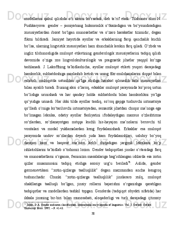 modellarini   qabul   qilishda   o‘z   aksini   ko‘rsatadi,   deb   ta’rif   etadi.   Tilshunos   olim   N.
Pushkaryova:   gender   –   jamiyatning   hukmronlik   o‘tkazadigan   va   bo‘ysundiradigan
xususiyatlardan   iborat   bo‘lgan   munosabatlar   va   o‘zaro   harakatlar   tizimidir,   degan
fikrni   bildiradi.   Jamiyat   hayotida   ayollar   va   erkaklarning   farqi   qanchalik   kuchli
bo‘lsa, ularning lingvistik xususiyatlari ham shunchalik keskin farq qiladi. O‘zbek va
ingliz   tilshunosligida   muloqot   etiketining   genderologik   xususiyatlarini   tadqiq   qilish
davomida   o‘ziga   xos   lingvolokulturologik   va   pragmatik   jihatlar   yaqqol   ko‘zga
tashlanadi.   J.   Lakoffning   ta’kidlashicha,   ayollar   muloqot   etiketi   yuqori   darajadagi
hamkorlik, suhbatdoshiga moslashib ketish va uning fikr-mulohazalarini diqqat bilan
eshitish,   muloqotda   ustunlikni   qo‘lga   olishga   harakat   qilmaslik   kabi   xususiyatlari
bilan ajralib turadi. Buning aksi  o‘laroq, erkaklar muloqot jarayonida ko‘proq ustun
bo‘lishga   urinishadi   va   har   qanday   holda   suhbatdoshi   bilan   hamkorlikni   yo‘lga
qo‘yishga   urinadi.   Har   ikki   tilda   ayollar   tasdiq,   so‘roq   gapga   tushuvchi   intonatsiya
qo‘llash o‘rniga ko‘tariluvchi intonatsiyadan, semantik jihatdan chuqur ma’noga ega
bo‘lmagan   leksika,   odatiy   ayollar   faoliyatini   ifodalaydigan   maxsus   o‘zlashtirma
so‘zlardan,   so‘zlanayotgan   nutqqa   kuchli   his-hayajon   ma’nolarni   beruvchi   til
vositalari   va   modal   yuklamalardan   keng   foydalanishadi.   Erkaklar   esa   muloqot
jarayonida   undov   so‘zlardan   deyarli   juda   kam   foydalanishlari,   uslubiy   bo‘yoq
darajasi   kam   va   haqorat   ma’nosi   kelib   chiqadigan   jargonli   leksikani   ko‘p
ishlatishlarini   ta’kidlab   o‘tishimiz   lozim.   Gender   tadqiqotlari   jinslar   o‘rtasidagi   farq
va munosabatlarni o‘rgansa, feminizm masalalariga bag‘ishlangan ishlarda esa xotin
qizlar   muammosini   tadqiq   etishga   asosiy   urg‘u   beriladi 71
.   А slida,   gender
germenevtikasi   “xotin-qizlarga   taalluqlilik”   degan   mazmundan   ancha   kengroq
tushunchadir.   Chunki   “xotin-qizlarga   taalluqlilik”   jinslararo   xulq,   muloqot
shakllariga   taalluqli   bo‘lgan,   jinsiy   rollarni   bajarishni   o‘rganishga   qaratilgan
tadqiqotlar   va   modellardan   tashkil   topgan.   Genderda   (tadqiqot   obyekti   sifatida)   har
ikkala   jinsning   bir-biri   bilan   munosabati,   aloqadorligi   va   turli   darajadagi   ijtimoiy
71
 Zubin, D.A. Gender and noun classification. International encyclopedia of linguistics. Vol. 2. Oxford: Oxford 
University Press. 1992. – P. 41-43.
58