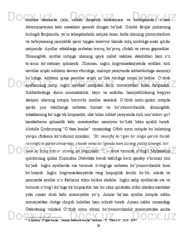 tizimlar   doirasida   (oila,   ishlab   chiqarish   birlashmasi   va   boshqalarda.)   o‘zaro
determinatsiyasi   kabi   masalalar   qamrab   olingan   bo‘ladi.   Gender   farqlar   jinslarning
biologik farqlanishi, ya ni tabaqalashishi natijasi emas, balki ularning ijtimoiylashuviʼ
va tarbiyasining jamiyatda qaror  topgan tasavvur  hamda xulq modeliga amal qilishi
natijasidir. Ayollar erkaklarga nisbatan tezroq, ko‘proq, ifodali va ravon gapiradilar.
Shuningdek,   ayollar   nutqiga   ularning   qaysi   millat   vakilasi   ekanliklari   ham   o‘z
ta’sirini   ko‘rsatmay   qolmaydi.   Xususan,   ingliz   lingvomadaniyatida   ayollari   turli
savollar orqali suhbatni davom ettirishga, muloqot jarayonida suhbatdoshiga samimiy
bo‘lishga,   suhbatni   qisqa   javoblar   orqali   qo‘llab   turishga   moyil   bo‘ladilar.   O‘zbek
ayollarining   nutqi   ingliz   ayollari   nutqidan   ba’zi   xususiyatlari   bilan   farqlanadi.
Suhbatdoshiga   shirin   muomalalilik,   hayo   va   andisha,   hamiyatlilikning   beqiyos
darajasi   ularning   nutqini   bezovchi   omillar   sanaladi.   O‘zbek   xotin-qizlari   nutqida
qarshi   jins   vakillariga   nisbatan   hurmat   va   bo‘ysunuvchanlik,   shuningdek,
erkaklarning ko‘ziga tik boqmaslik, ular bilan suhbat jarayonida turli noo‘xshov qo‘l
harakatlarini   qilmaslik   kabi   xususiyatlari   namoyon   bo‘lishi   bilan   ajralib   turadi.
Abdulla   Qodiriyning   “O‘tkan   kunlar”   romanidagi   Oftob   oyim   nutqida   bu   holatning
yorqin  ifodasini  ko‘rishimiz   mumkin.   “Siz  muvofiq  ko‘rgan  bir   ishga  qarshi  tushib
ra’yingizni qaytarolmayman, chunki nima bo‘lganda ham sizning otaliq ismingiz bor,
ham   ko‘broq   ixtiyor   sizning   qo‘lingizdadir” 72
,   –   deya   turmush   o‘rtog‘i   Mirzakarim
qutidorning   qizlari   Kumushni   Otabekka   berish   taklifiga   hech   qanday   e’tirozsiz   rozi
bo‘ladi.   Ingliz   ayollarida   esa   turmush   o‘rtog‘iga   nisbatan   bo‘ysunuvchanlik   hissi
bo‘lmaydi.   Ingliz   lingvomadaniyatida   teng   huquqlilik   kuchli   bo‘lib,   oilada   va
jamiyatda   ayollar   o‘z   fikrlarini   erkin   bildira   oladilar.   Ingliz   xalqi   ayollarida   ota   va
turmush o‘rtog‘i ko‘ziga tik boqmaslik, har bir ishni qilishdan oldin ulardan maslahat
yoki   ruxsat   olish   kabi   xususiyatlar   yo‘q.   Ammo   ba’zan   ayollar   nutqida   ushbu
xususiyatdan   chetga   chiqish   holatlari   ham   uchrab   turadi.   Aynan   ushbu   romandagi
Otabekning   volidasi   O‘zbek   oyim   obrazi   bo‘ysunuvchanlik   xususiyatidan   ancha
72
 A.Qodiriy. O‘tgan kunlar. “Abadiy barhayot asarlar” turkumi. -T:. “Navro‘z”, 2019. -B.97. 
59 