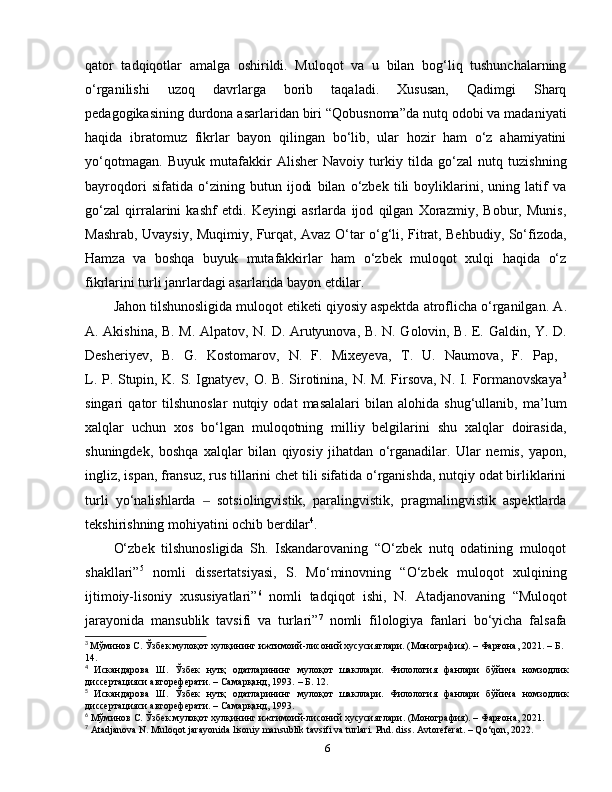 qator   tadqiqotlar   amalga   oshirildi.   Muloqot   va   u   bilan   bog‘liq   tushunchalarning
o‘rganilishi   uzoq   davrlarga   borib   taqaladi.   Xususan,   Qadimgi   Sharq
pedagogikasining durdona asarlaridan biri “Qobusnoma”da nutq odobi va madaniyati
haqida   ibratomuz   fikrlar   bayon   qilingan   bo‘lib,   ular   hozir   ham   o‘z   ahamiyatini
yo‘qotmagan.   Buyuk   mutafakkir   Alisher   Navoiy   turkiy   tilda   go‘zal   nutq   tuzishning
bayroqdori   sifatida   o‘zining   butun   ijodi   bilan   o‘zbek   tili   boyliklarini,   uning   latif   va
go‘zal   qirralarini   kashf   etdi.   Keyingi   asrlarda   ijod   qilgan   Xorazmiy,   Bobur,   Munis,
Mashrab, Uvaysiy, Muqimiy, Furqat, Avaz O‘tar o‘g‘li, Fitrat, Behbudiy, So‘fizoda,
Hamza   va   boshqa   buyuk   mutafakkirlar   ham   o‘zbek   muloqot   xulqi   haqida   o‘z
fikrlarini turli janrlardagi asarlarida bayon etdilar. 
Jahon tilshunosligida muloqot etiketi qiyosiy aspektda atroflicha o‘rganilgan.  A.
A. Akishina, B. M. Alpatov, N. D. Arutyunova, B. N. Golovin, B. E. Galdin, Y. D.
Desheriyev,   B.   G.   Kostomarov,   N.   F.   Mixeyeva ,   T.   U.   Naumova,   F.   Pap,  
L. P. Stupin, K. S. Ignatyev, O. B. Sirotinina, N. M. Firsova, N. I. Formanovskaya 3
singari   qator   tilshunoslar   nutqiy   odat   masalalari   bilan   alohida   shug‘ullanib,   ma’lum
xalqlar   uchun   xos   bo‘lgan   muloqotning   milliy   belgilarini   shu   xalqlar   doirasida,
shuningdek,   boshqa   xalqlar   bilan   qiyosiy   jihatdan   o‘rganadilar.   Ular   nemis,   yapon,
ingliz, ispan, fransuz, rus tillarini chet tili sifatida o‘rganishda, nutqiy odat birliklarini
turli   yo‘nalishlarda     sotsiolingvistik,   paralingvistik,   pragmalingvistik   aspektlarda‒
tekshirishning mohiyatini ochib berdilar 4
.  
O‘zbek   tilshunosligida   Sh.   Iskandarovaning   “O‘zbek   nutq   odatining   muloqot
shakllari” 5
  nomli   dissertatsiyasi,   S.   Mo‘minovning   “O‘zbek   muloqot   xulqining
ijtimoiy-lisoniy   xususiyatlari” 6
  nomli   tadqiqot   ishi,   N.   Atadjanovaning   “Muloqot
jarayonida   mansublik   tavsifi   va   turlari” 7
  nomli   filologiya   fanlari   bo‘yicha   falsafa
3
  Мўминов С. Ўзбек мулоқот хулқининг ижтимоий-лисоний хусусиятлари. (Монография). – Фарғона, 2021.   –   Б . 
14.
4
  Искандарова   Ш.   Ўзбек   нутқ   одатларининг   мулоқот   шакллари.   Филология   фанлари   бўйича   номзодлик
диссертацияси автореферати. – Самарқанд, 1993.  –   Б. 12.
5
  Искандарова   Ш.   Ўзбек   нутқ   одатларининг   мулоқот   шакллари.   Филология   фанлари   бўйича   номзодлик
диссертацияси автореферати. – Самарқанд, 1993. 
6
  Мўминов С. Ўзбек мулоқот хулқининг ижтимоий-лисоний хусусиятлари. (Монография). – Фарғона, 2021. 
7
 Atadjanova N. Muloqot jarayonida lisoniy mansublik tavsifi va turlari.  Phd. diss. Avtoreferat. – Qo‘qon, 2022. 
6 