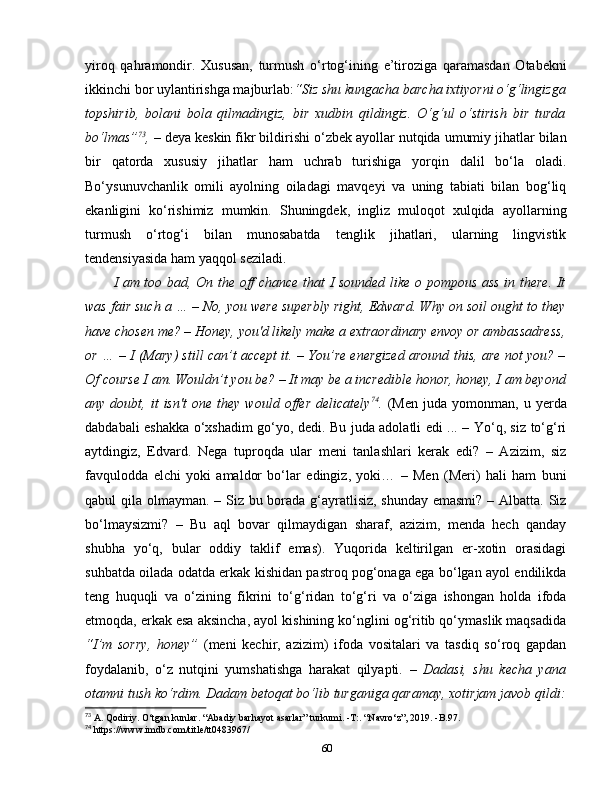 yiroq   qahramondir.   Xususan,   turmush   o‘rtog‘ining   e’tiroziga   qaramasdan   Otabekni
ikkinchi bor uylantirishga majburlab: “Siz shu kungacha barcha ixtiyorni o‘g‘lingizga
topshirib,   bolani   bola   qilmadingiz,   bir   xudbin   qildingiz.   O‘g‘ul   o‘stirish   bir   turda
bo‘lmas” 73
,   –   deya keskin fikr bildirishi o‘zbek ayollar nutqida umumiy jihatlar bilan
bir   qatorda   xususiy   jihatlar   ham   uchrab   turishiga   yorqin   dalil   bo‘la   oladi.
Bo‘ysunuvchanlik   omili   ayolning   oiladagi   mavqeyi   va   uning   tabiati   bilan   bog‘liq
ekanligini   ko‘rishimiz   mumkin.   Shuningdek,   ingliz   muloqot   xulqida   ayollarning
turmush   o‘rtog‘i   bilan   munosabatda   tenglik   jihatlari,   ularning   lingvistik
tendensiyasida ham yaqqol seziladi. 
I am too bad, On the off chance that I sounded like o pompous ass in there. It
was fair such a … – No, you were superbly right, Edward. Why on soil ought to they
have chosen me? – Honey, you'd likely make a extraordinary envoy or ambassadress,
or … – I (Mary) still can’t accept it. – You’re energized around this, are not you? –
Of course I am. Wouldn’t you be? – It may be a incredible honor, honey, I am beyond
any  doubt,   it   isn't   one   they  would   offer   delicately 74
.   (Men   juda   yomonman,   u   yerda
dabdabali eshakka o‘xshadim go‘yo, dedi. Bu juda adolatli edi ... – Yo‘q, siz to‘g‘ri
aytdingiz,   Edvard.   Nega   tuproqda   ular   meni   tanlashlari   kerak   edi?   –   Azizim,   siz
favqulodda   elchi   yoki   amaldor   bo‘lar   edingiz,   yoki…   –   Men   (Meri)   hali   ham   buni
qabul qila olmayman. – Siz bu borada g‘ayratlisiz, shunday emasmi?  – Albatta. Siz
bo‘lmaysizmi?   –   Bu   aql   bovar   qilmaydigan   sharaf,   azizim,   menda   hech   qanday
shubha   yo‘q,   bular   oddiy   taklif   emas).   Yuqorida   keltirilgan   er-xotin   orasidagi
suhbatda oilada odatda erkak kishidan pastroq pog‘onaga ega bo‘lgan ayol endilikda
teng   huquqli   va   o‘zining   fikrini   to‘g‘ridan   to‘g‘ri   va   o‘ziga   ishongan   holda   ifoda
etmoqda, erkak esa aksincha, ayol kishining ko‘nglini og‘ritib qo‘ymaslik maqsadida
“I’m   sorry,   honey”   (meni   kechir,   azizim)   ifoda   vositalari   va   tasdiq   so‘roq   gapdan
foydalanib,   o‘z   nutqini   yumshatishga   harakat   qilyapti .   –   Dadasi,   shu   kecha   yana
otamni tush ko‘rdim. Dadam betoqat bo‘lib turganiga qaramay, xotirjam javob qildi:
73
 A. Qodiriy. O‘tgan kunlar. “Abadiy barhayot asarlar” turkumi. -T:. “Navro‘z”, 2019. -B.97. 
74
 https://www.imdb.com/title/tt0483967/
60 