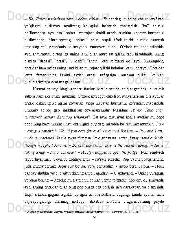 –   Ha,   Husan   pochcham   yaxshi   odam   edilar...   Yuqoridagi   misolda   esa   er   kayfiyati
yo‘qligini   bildirmay   ayolining   ko‘nglini   ko‘tarish   maqsadida   “ha”   so‘zini
qo‘llamoqda,   ayol   esa   “dadasi”   murojaat   shakli   orqali   erkakka   nisbatan   hurmatini
bildirmoqda.   Murojaatning   “dadasi”   so‘zi   orqali   ifodalanishi   o‘zbek   turmush
tarzining   milliy-madaniy   xususiyatini   namoyon   qiladi.   O‘zbek   muloqot   etiketida
ayollar   turmush   o‘rtog‘iga   uning   ismi   bilan   murojaat   qilishi   tabu   hisoblanib,   uning
o‘rniga   “dadasi”,   “otasi”,   “u   kishi”,   “anovi”   kabi   so‘zlarni   qo‘llaydi.   Shuningdek,
erkaklar ham rafiqasining ismi bilan murojaat qilishi holatlari kam uchraydi. Erkaklar
katta   farzandining   ismini   aytish   orqali   rafiqasiga   murojaat   qilishi   ko‘plab
hududlarimizda odat tusiga kirgan. 
Hurmat   tamoyilidagi   gender   farqlar   leksik   sathda   aniqlanganidek,   sintaktik
sathda  ham   aks  etishi   mumkin.  O‘zbek muloqot   etiketi  xususiyatlaridan  biri  ayollar
erkak   kishining   ko‘nglini   ko‘tarish,   unga   nisbatan   hurmatini   ko‘rsatish   maqsadida
umumiy   so‘roq   gap   shakllaridan   foydalanishidir.   Masalan:   Ra’no:   Yana   choy
ichasizmi?   Anvar:   Keyinroq   ichaman 75
.   Bu   ayni   xususiyat   ingliz   ayollar   muloqot
odobining ham muhim jihati ekanligini quyidagi misolda ko‘rishimiz mumkin.   I am
making  a  sandwich.   Would  you   care  for   one?  -   inquired  Roselyn.  –  Pop  and  I  ate,
much appreciated. In the event that  you have got  more water, I  may stand a drink,
though,   -   replied   Jerome.   –   Beyond   any   doubt,   how   is   the   teacher   doing?   –   He   is
taking a nap. – Favor his heart. – Roselyn stopped to open the fridge . (Men sendvich
tayyorlayapman. Yeyishni xohlaysizmi? – so‘radi Rozelin. Pop va men ovqatlandik,
juda   minnatdormiz.   Agar   suv   bo‘lsa,   yo‘q   demasdim,   -   javob   berdi   Jerom.   –   Hech
qanday shubha yo‘q, o‘qituvchining ahvoli qanday? – U uxlayapti. – Uning yuragiga
yordam bering. – Rozelin muzlatgichni ochish uchun to‘xtadi). Modomiki, jamiyatda
ayollarning   erkaklar   bilan   teng  pog‘onaga   ega  bo‘lish   sa’y-harakatlari   va  o‘tmishda
faqat   erkaklargagina   tegishli   bo‘lgan   ish   harakatlarni   bugungi   kunda   ayollar   ham
bajarayotganligi   ularning   muloqot   etiketida   ma’lum   o‘zgarishlarning   paydo
75
 A.Qodiriy. Mehrobdan chayon. “Abadiy barhayot asarlar” turkumi. -T:. “Navro‘z”, 2019. -B.189.
61