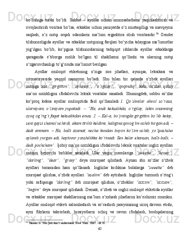 bo‘lishiga   turtki   bo‘ldi.   Suhbat   –   ayollar   uchun   munosabatlarni   yaqinlashtirish   va
rivojlantirish vositasi bo‘lsa, erkaklar uchun jamiyatda o‘z mustaqilligi va mavqeyini
saqlash,   o‘z   nutqi   orqali   odamlarni   ma’lum   ergashtira   olish   vositasidir. 76
  Gender
tilshunosligida ayollar va erkaklar nutqining farqlari bo‘yicha talaygina ma’lumotlar
yig‘ilgan   bo‘lib,   ko‘pgina   tilshunoslarning   tadqiqot   ishlarida   ayollar   erkaklarga
qaraganda   e’tiborga   molik   bo‘lgan   til   shakllarini   qo‘llashi   va   ularning   nutqi
o‘zgaruvchanligi to‘g‘risida ma’lumot berilgan. 
Ayollar   muloqot   etiketining   o‘ziga   xos   jihatlari,   ayniqsa,   leksikasi   va
intonatsiyasida   yaqqol   namoyon   bo‘ladi.   Shu   bilan   bir   qatorda   o‘zbek   ayollari
nutqiga   xos   “girgitton”,   “aylanay”,   “o‘rgilay”,   “qoqindiq”   kabi   so‘zlar   ijobiy
ma’no   nozikligini   ifodalovchi   leksik   vositalar   sanaladi.   Shuningdek,   ushbu   so‘zlar
ko‘proq   keksa   ayollar   muloqotida   faol   qo‘llaniladi :1.   Qo‘shnilar   ahvol   so‘rasa,
ularniyam,   o‘ziniyam   yupatadi:     “Ha,   endi   keksalikda,   o‘rgilay,   lekin   onamning‒
oyoq og‘rig‘i faqat keksalikdan emas. 2.   Kel-a, bo‘yningda girgitton bo‘lib ketay,	
‒
seni qaysi shamol uchirdi, akam tirilib keldimi, haligina qovog‘im uchib turgan edi,  –
dedi   ammam.   –   Ha,   balli   azamat,   necha   kundan   buyon   ko‘zim   uchib,   yo‘lpashsha
aylanib yurgan edi, haytovur yaxshilikka ko‘rinadi. Sen kelar ekansan, balli-balli,   –
dedi pochcham” . Ijobiy ma’no nozikligini ifodalovchi leksik vositalar ingliz ayollari
nutqini   bezovchi   birliklar   sanaladi.   Ular   yaqin   insonlariga   “sweetie”,   “honey”,
“darling”,   “dear”,   “gravy”   deya   murojaat   qilishadi.   Aynan   shu   so‘zlar   o‘zbek
ayollari   tomonidan   ham   qo‘llanadi.   Inglizlar   kichkina   bolalarga   “sweetie”   deb
murojaat qilishsa, o‘zbek ayollari   “asalim”   deb aytishadi. Inglizlar turmush o‘rtog‘i
yoki   rafiqasiga   “darling”   deb   murojaat   qilishsa,   o‘zbeklar   “azizim”,   “azizam”,
“begim”   deya murojaat qilishadi. Demak, o‘zbek va ingliz muloqot etiketida ayollar
va erkaklar murojaat shakllarining ma’lum o‘xshash jihatlarini ko‘rishimiz mumkin.
Ayollar  muloqot  etiketi  salomlashish   va  so‘rashish   jarayonining  uzoq  davom   etishi,
ayni   fikrlarni   takrorlash,   hissiyotlarni   ochiq   va   ravon   ifodalash,   boshqalarning
76
 Tannen G. You just don’t understand. New York. 2007. –B.78.
62 