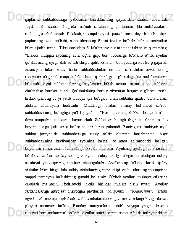 gaplarini   suhbatdoshiga   yetkazish,   tanishlarining   gaplaridan   suhbat   davomida
foydalanish,   suhbat   chog‘ida   ma’noli   so‘zlarning   qo‘llanishi,   fikr-mulohazalarni
mubolag‘a qilish orqali ifodalash, muloqot paytida pauzalarning deyarli bo‘lmasligi,
gaplarning   uzun   bo‘lishi,   suhbatdoshning   fikrini   tez-tez   bo‘lishi   kabi   xususiyatlari
bilan   ajralib   turadi.   Tilshunos   olim   S.   Mo‘minov   o‘z   tadqiqot   ishida   xalq   orasidagi
“Elakka   chiqqan   ayolning   ellik   og‘iz   gapi   bor”   iborasiga   to‘xtalib   o‘tib,   ayollar
qo‘shnisining uyiga elak so‘rab chiqib qolib ketishi – bu ayollarga xos ko‘p gapirish
xususiyati   bilan   emas,   balki   suhbatdoshidan   nimadir   so‘rashdan   avval   uning
ruhiyatini   o‘rganish   maqsadi   bilan   bog‘liq   ekanligi   to‘g‘risidagi   fikr-mulohazalarini
bildiradi.   Ayol   suhbatdoshining   kayfiyatini   bilish   uchun   imkon   qadar   suhbatni
cho‘zishga   harakat   qiladi.   Qo‘shnisining   harbiy   xizmatga   ketgan   o‘g‘lidan   tortib,
kichik   qizining   bo‘yi   yetib   chiroyli   qiz   bo‘lgani   bilan   suhbatni   qizitib   borishi   ham
alohida   ahamiyatli   hodisadir.   Muddaoga   birdan   o‘tmay   hol-ahvol   so‘rab,
suhbatdoshining   ko‘ngliga   yo‘l   topgach:   –   “Esim   qursin-a,   elakka   chiqqandim”,   –
deya   maqsadini   soddagina   bayon   etadi.   Suhbatdan   ko‘ngli   iligan   qo‘shnisi   esa   bu
buyum   o‘ziga   juda   zarur   bo‘lsa-da,   uni   berib   yuboradi.   Buning   asl   mohiyati   ayol
suhbat   jarayonida   suhbatdoshiga   ruhiy   ta’sir   o‘tkazib   borishidadir.   Agar
suhbatdoshining   kayfiyatidan   ayolning   ko‘ngli   to‘lmasa   so‘ramoqchi   bo‘lgan
buyumini   so‘ramasdan   ham   chiqib   ketishi   mumkin.   Ayolning   ayolligi   so‘z   sehrini
bilishida   va   har   qanday   tarang   vaziyatni   ijobiy   tarafga   o‘zgartira   oladigan   nutqiy
salohiyat   yetukligining   sohibasi   ekanligidadir.   Ayollarning   fe’l-atvorlarida   ijobiy
xislatlar   bilan   birgalikda   salbiy   xislatlarning   mavjudligi   va   bu   ularning   muloqotida
yaqqol   namoyon   bo‘lishining   guvohi   bo‘lamiz.   O‘zbek   ayollari   muloqot   etiketida
erkalash   ma’nosini   ifodalovchi   leksik   birliklar   mislsiz   o‘rin   tutadi.   Ayollar
farzandalariga   murojaat   qilayotgan   paytlarida   “ bolajonim”,   “boquvchim”,   “ertam
egasi”   deb murojaat  qilishadi. Ushbu erkalashlarning zamirida ertangi kunga da’vat
g‘oyasi   namoyon   bo‘ladi.   Bunday   murojaatlarni   eshitib   voyaga   yetgan   farzand
ruhiyati ham mukammal bo‘ladi. Ayollar nutqi insonni shaxs sifatida tarbiyalashi va
63 