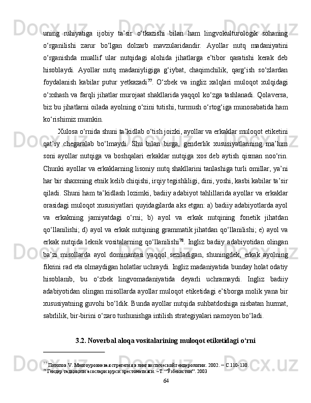 uning   ruhiyatiga   ijobiy   ta’sir   o‘tkazishi   bilan   ham   lingvokulturologik   sohaning
o‘rganilishi   zarur   bo‘lgan   dolzarb   mavzularidandir.   Ayollar   nutq   madaniyatini
o‘rganishda   muallif   ular   nutqidagi   alohida   jihatlarga   e’tibor   qaratishi   kerak   deb
hisoblaydi.   Ayollar   nutq   madaniyligiga   g‘iybat,   chaqimchilik,   qarg‘ish   so‘zlardan
foydalanish   kabilar   putur   yetkazadi 77
.   O‘zbek   va   ingliz   xalqlari   muloqot   xulqidagi
o‘xshash va farqli jihatlar murojaat shakllarida yaqqol ko‘zga tashlanadi. Qolaversa,
biz bu jihatlarni oilada ayolning o‘zini tutishi, turmush o‘rtog‘iga munosabatida ham
ko‘rishimiz mumkin. 
Xulosa o‘rnida shuni ta’kidlab o‘tish joizki, ayollar va erkaklar muloqot etiketini
qat’iy   chegaralab   bo‘lmaydi.   Shu   bilan   birga,   genderlik   xususiyatlarining   ma’lum
soni   ayollar   nutqiga   va   boshqalari   erkaklar   nutqiga   xos   deb   aytish   qisman   noo‘rin.
Chunki ayollar va erkaklarning lisoniy nutq shakllarini tanlashiga turli omillar, ya’ni
har bir shaxsning etnik kelib chiqishi, irqiy tegishliligi, dini, yoshi, kasbi kabilar ta’sir
qiladi. Shuni ham ta’kidlash lozimki, badiiy adabiyot tahlillarida ayollar va erkaklar
orasidagi muloqot xususiyatlari quyidagilarda aks etgan: a) badiiy adabiyotlarda ayol
va   erkakning   jamiyatdagi   o‘rni;   b)   ayol   va   erkak   nutqining   fonetik   jihatdan
qo‘llanilishi; d) ayol va erkak nutqining grammatik jihatdan qo‘llanilishi; e) ayol va
erkak   nutqida   leksik   vositalarning   qo‘llanilishi 78
.   Ingliz   badiiy   adabiyotidan   olingan
ba’zi   misollarda   ayol   dominantasi   yaqqol   seziladigan,   shuningdek,   erkak   ayolning
fikrini rad eta olmaydigan holatlar uchraydi. Ingliz madaniyatida bunday holat odatiy
hisoblanib,   bu   o‘zbek   lingvomadaniyatida   deyarli   uchramaydi.   Ingliz   badiiy
adabiyotidan olingan misollarda ayollar muloqot etiketidagi e’tiborga molik yana bir
xususiyatning guvohi bo‘ldik. Bunda ayollar nutqida suhbatdoshiga nisbatan hurmat,
sabrlilik, bir-birini o‘zaro tushunishga intilish strategiyalari namoyon bo‘ladi. 
3.2. Noverbal aloqa vositalarining muloqot etiketidagi o‘rni
77
  Потопов. V . Многоуровневая стратегия в лингвистической гендерологии. 2002.   –  С.110-130.
78
  Гендер тадқиқоти   асослари   курси   хрестоматияси.   –Т. “Ўзбекистон”. 2003
64 