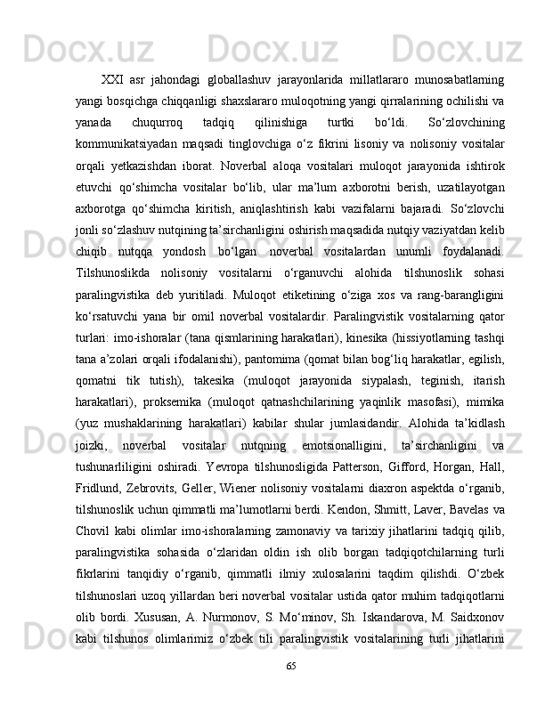 XXI   asr   jahondagi   globallashuv   jarayonlarida   millatlararo   munosabatlarning
yangi bosqichga chiqqanligi shaxslararo muloqotning yangi qirralarining ochilishi va
yanada   chuqurroq   tadqiq   qilinishiga   turtki   bo‘ldi.   So‘zlovchining
kommunikatsiyadan   maqsadi   tinglovchiga   o‘z   fikrini   lisoniy   va   nolisoniy   vositalar
orqali   yetkazishdan   iborat.   Noverbal   aloqa   vositalari   muloqot   jarayonida   ishtirok
etuvchi   qo‘shimcha   vositalar   bo‘lib,   ular   ma’lum   axborotni   berish,   uzatilayotgan
axborotga   qo‘shimcha   kiritish,   aniqlashtirish   kabi   vazifalarni   bajaradi.   So‘zlovchi
jonli so‘zlashuv nutqining ta’sirchanligini oshirish maqsadida nutqiy vaziyatdan kelib
chiqib   nutqqa   yondosh   bo‘lgan   noverbal   vositalardan   unumli   foydalanadi.
Tilshunoslikda   nolisoniy   vositalarni   o‘rganuvchi   alohida   tilshunoslik   sohasi
paralingvistika   deb   yuritiladi.   Muloqot   etiketining   o‘ziga   xos   va   rang-barangligini
ko‘rsatuvchi   yana   bir   omil   noverbal   vositalardir.   Paralingvistik   vositalarning   qator
turlari: imo-ishoralar  (tana qismlarining harakatlari), kinesika (hissiyotlarning tashqi
tana a’zolari orqali ifodalanishi), pantomima (qomat bilan bog‘liq harakatlar, egilish,
qomatni   tik   tutish),   takesika   (muloqot   jarayonida   siypalash,   teginish,   itarish
harakatlari),   proksemika   (muloqot   qatnashchilarining   yaqinlik   masofasi),   mimika
(yuz   mushaklarining   harakatlari)   kabilar   shular   jumlasidandir.   Alohida   ta’kidlash
joizki,   noverbal   vositalar   nutqning   emotsionalligini,   ta’sirchanligini   va
tushunarliligini   oshiradi.   Yevropa   tilshunosligida   Patterson,   Gifford,   Horgan,   Hall,
Fridlund, Zebrovits,  Geller, Wiener  nolisoniy  vositalarni  diaxron aspektda  o‘rganib,
tilshunoslik uchun qimmatli ma’lumotlarni berdi. Kendon, Shmitt, Laver, Bavelas   va
Chovil   kabi   olimlar   imo-ishoralarning   zamonaviy   va   tarixiy   jihatlarini   tadqiq   qilib,
paralingvistika   sohasida   o‘zlaridan   oldin   ish   olib   borgan   tadqiqotchilarning   turli
fikrlarini   tanqidiy   o‘rganib,   qimmatli   ilmiy   xulosalarini   taqdim   qilishdi.   O‘zbek
tilshunoslari  uzoq yillardan beri noverbal  vositalar  ustida qator muhim tadqiqotlarni
olib   bordi.   Xususan,   A.   Nurmonov,   S.   Mo‘minov,   Sh.   Iskandarova,   M.   Saidxonov
kabi   tilshunos   olimlarimiz   o‘zbek   tili   paralingvistik   vositalarining   turli   jihatlarini
65 