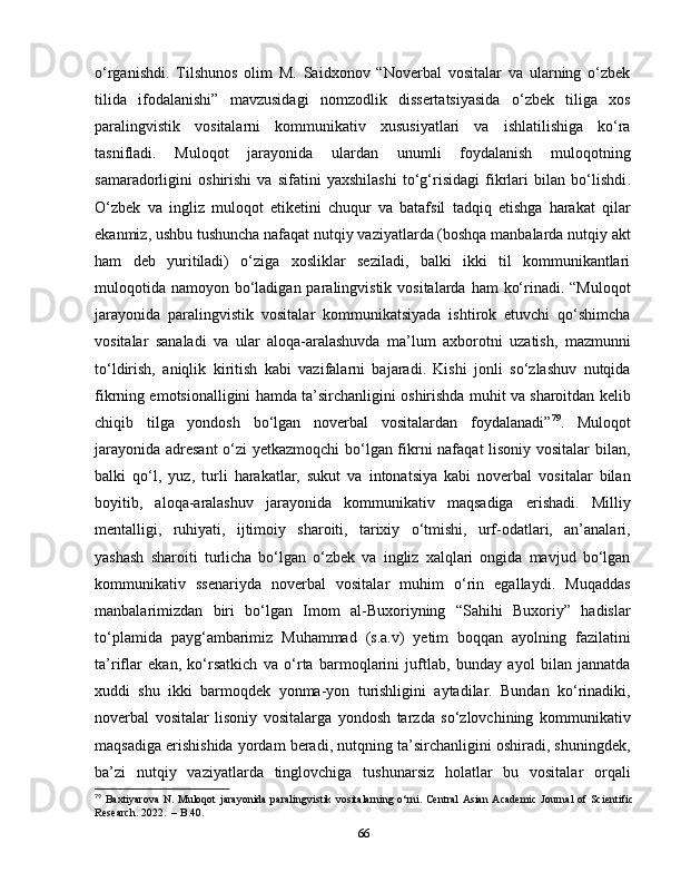 o‘rganishdi.   Tilshunos   olim   M.   Saidxonov   “Noverbal   vositalar   va   ularning   o‘zbek
tilida   ifodalanishi”   mavzusidagi   nomzodlik   dissertatsiyasida   o‘zbek   tiliga   xos
paralingvistik   vositalarni   kommunikativ   xususiyatlari   va   ishlatilishiga   ko‘ra
tasnifladi.   Muloqot   jarayonida   ulardan   unumli   foydalanish   muloqotning
samaradorligini   oshirishi   va   sifatini   yaxshilashi   to‘g‘risidagi   fikrlari   bilan   bo‘lishdi .
O‘zbek   va   ingliz   muloqot   etiketini   chuqur   va   batafsil   tadqiq   etishga   harakat   qilar
ekanmiz, ushbu tushuncha nafaqat nutqiy vaziyatlarda (boshqa manbalarda nutqiy akt
ham   deb   yuritiladi)   o‘ziga   xosliklar   seziladi,   balki   ikki   til   kommunikantlari
muloqotida  namoyon bo‘ladigan paralingvistik vositalarda  ham  ko‘rinadi. “Muloqot
jarayonida   paralingvistik   vositalar   kommunikatsiyada   ishtirok   etuvchi   qo‘shimcha
vositalar   sanaladi   va   ular   aloqa-aralashuvda   ma’lum   axborotni   uzatish,   mazmunni
to‘ldirish,   aniqlik   kiritish   kabi   vazifalarni   bajaradi.   Kishi   jonli   so‘zlashuv   nutqida
fikrning emotsionalligini hamda ta’sirchanligini oshirishda muhit va sharoitdan kelib
chiqib   tilga   yondosh   bo‘lgan   noverbal   vositalardan   foydalanadi” 79
.   Muloqot
jarayonida adresant  o‘zi yetkazmoqchi  bo‘lgan fikrni nafaqat lisoniy vositalar bilan,
balki   qo‘l,   yuz,   turli   harakatlar,   sukut   va   intonatsiya   kabi   noverbal   vositalar   bilan
boyitib,   aloqa-aralashuv   jarayonida   kommunikativ   maqsadiga   erishadi.   Milliy
mentalligi,   ruhiyati,   ijtimoiy   sharoiti,   tarixiy   o‘tmishi,   urf-odatlari,   an’analari,
yashash   sharoiti   turlicha   bo‘lgan   o‘zbek   va   ingliz   xalqlari   ongida   mavjud   bo‘lgan
kommunikativ   ssenariyda   noverbal   vositalar   muhim   o‘rin   egallaydi.   Muqaddas
manbalarimizdan   biri   bo‘lgan   Imom   al-Buxoriyning   “Sahihi   Buxoriy”   hadislar
to‘plamida   payg‘ambarimiz   Muhammad   (s.a.v)   yetim   boqqan   ayolning   fazilatini
ta’riflar   ekan,   ko‘rsatkich   va   o‘rta   barmoqlarini   juftlab,   bunday   ayol   bilan   jannatda
xuddi   shu   ikki   barmoqdek   yonma-yon   turishligini   aytadilar.   Bundan   ko‘rinadiki,
noverbal   vositalar   lisoniy   vositalarga   yondosh   tarzda   so‘zlovchining   kommunikativ
maqsadiga erishishida yordam beradi, nutqning ta’sirchanligini oshiradi, shuningdek,
ba’zi   nutqiy   vaziyatlarda   tinglovchiga   tushunarsiz   holatlar   bu   vositalar   orqali
79
  Baxtiyarova   N .   Muloqot   jarayonida   paralingvistik   vositalarning   o ‘ rni .   Central   Asian   Academic   Journal   of   Scientific
Research . 2022.    –  B .40.
66 