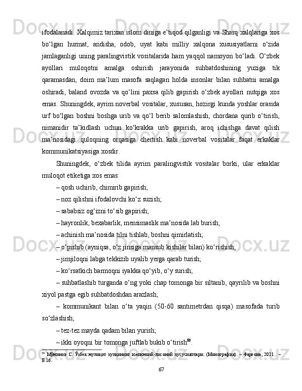 ifodalanadi. Xalqimiz tarixan islom diniga e’tiqod qilganligi va Sharq xalqlariga xos
bo‘lgan   hurmat,   andisha,   odob,   uyat   kabi   milliy   xalqona   xususiyatlarni   o‘zida
jamlaganligi uning paralingvistik vositalarida ham  yaqqol namoyon bo‘ladi. O‘zbek
ayollari   muloqotni   amalga   oshirish   jarayonida   suhbatdoshining   yuziga   tik
qaramasdan,   doim   ma’lum   masofa   saqlagan   holda   insonlar   bilan   suhbatni   amalga
oshiradi,   baland   ovozda   va   qo‘lini   paxsa   qilib   gapirish   o‘zbek   ayollari   nutqiga   xos
emas. Shuningdek, ayrim noverbal vositalar, xususan, hozirgi kunda yoshlar orasida
urf   bo‘lgan   boshni   boshga   urib   va   qo‘l   berib   salomlashish,   chordana   qurib   o‘tirish,
nimanidir   ta’kidlash   uchun   ko‘krakka   urib   gapirish,   aroq   ichishga   davat   qilish
ma’nosidagi   quloqning   orqasiga   chertish   kabi   noverbal   vositalar   faqat   erkaklar
kommunikatsiyasiga xosdir. 
Shuningdek,   o‘zbek   tilida   ayrim   paralingvistik   vositalar   borki,   ular   erkaklar
muloqot etiketiga xos emas:
– qosh uchirib, chimirib gapirish; 
– noz qilishni ifodalovchi ko‘z suzish; 
– sababsiz og‘izni to‘sib gapirish; 
– hayronlik, bexabarlik, mensimaslik ma’nosida lab burish; 
– achinish ma’nosida tilni tishlab, boshni qimirlatish; 
– o‘pishib (ayniqsa, o‘z jinsiga mansub kishilar bilan) ko‘rishish; 
– jimjiloqni labga tekkizib uyalib yerga qarab turish; 
– ko‘rsatkich barmoqni iyakka qo‘yib, o‘y surish; 
– suhbatlashib turganda o‘ng yoki chap tomonga bir siltanib, qayrilib va boshni
xiyol pastga egib suhbatdoshdan arazlash; 
–   kommunikant   bilan   o‘ta   yaqin   (50-60   santimetrdan   qisqa)   masofada   turib
so‘zlashish; 
– tez-tez mayda qadam bilan yurish; 
– ikki oyoqni bir tomonga juftlab bukib o‘tirish 80
. 
80
  Мўминов С. Ўзбек  мулоқот  хулқининг ижтимоий-лисоний  хусусиятлари. (Монография). – Фарғона, 2021.. –
Б.16 .
67 