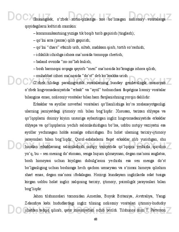 Shuningdek,   o‘zbek   xotin-qizlariga   xos   bo‘lmagan   nolisoniy   vositalarga
quyidagilarni keltirish mumkin: 
– kommunikantning yuziga tik boqib turib gapirish (tinglash); 
– qo‘lni arra (paxsa) qilib gapirish; 
– qo‘lni “chars” etkizib urib, siltab, mahkam qisib, tortib so‘rashish;
– ichkilik ichishga ishora ma’nosida tomoqqa chertish;
– baland ovozda “xo-xo”lab kulish; 
– bosh barmoqni orqaga qayirib “men” ma’nosida ko‘kragiga ishora qilish; 
– muhabbat izhori ma’nosida “do‘st” deb ko‘krakka urish.
O‘zbek   tilidagi   paralingvistik   vositalarning   bunday   genderologik   xususiyati
o‘zbek lingvomadaniyatida “erkak” va “ayol” tushunchasi faqatgina lisoniy vositalar
bilangina emas, nolisoniy vositalar bilan ham farqlanishning yorqin dalilidir. 
Erkaklar   va   ayollar   noverbal   vositalari   qo‘llanilishiga   ko‘ra   xoslanayotganligi
ularning   jamiyatdagi   ijtimoiy   roli   bilan   bog‘liqdir.   Xususan,   tarixan   shlyapa   va
qo‘lqoplarni   doimiy   kiyim   unsuriga   aylantirgan   ingliz   lingvomadaniyatida   erkaklar
shlyapa   va   qo‘lqoplarini   yechib   salomlashishgan   bo‘lsa,   ushbu   nutqiy   vaziyatni   esa
ayollar   yechmagan   holda   amalga   oshirishgan.   Bu   holat   ularning   tarixiy-ijtimoiy
jarayonlari   bilan   bog‘liqdir.   Qurol-aslahalarni   faqat   erkaklar   olib   yurishgan,   shu
boisdan   erkaklarning   salomlashish   nutqiy   vaziyatida   qo‘lqopni   yechishi   qurolim
yo‘q, bu – sen mening do‘stimsan, senga hujum qilmayman, degan ma’noni anglatsa,
bosh   himoyasi   uchun   kiyilgan   dubulg‘asini   yechishi   esa   sen   menga   do‘st
bo‘lganliging   uchun   boshimga   hech   qachon   urmaysan   va   o‘zimni   himoya   qilishim
shart   emas,   degan   ma’noni   ifodalagan.   Hozirgi   kundayam   inglizlarda   odat   tusiga
kirgan   ushbu   holat   ingliz   xalqining   tarixiy,   ijtimoiy,   psixoligik   jarayonlari   bilan
bog‘liqdir. 
Jahon   tilshunoslari   tomonidan   Amerika,   Buyuk   Britaniya,   Avstraliya,   Yangi
Zelandiya   kabi   hududlardagi   ingliz   tilining   nolisoniy   vositalari   ijtimoiy-hududiy
jihatdan   tadqiq   qilinib,   qator   xususiyatlari   ochib   berildi.   Tilshunos   olim   T.   Patterson
68 