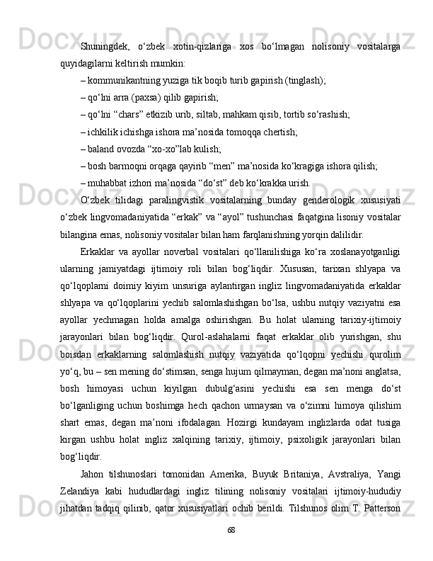 Shuningdek,   o‘zbek   xotin-qizlariga   xos   bo‘lmagan   nolisoniy   vositalarga
quyidagilarni keltirish mumkin: 
– kommunikantning yuziga tik boqib turib gapirish (tinglash); 
– qo‘lni arra (paxsa) qilib gapirish; 
– qo‘lni “chars” etkizib urib, siltab, mahkam qisib, tortib so‘rashish;
– ichkilik ichishga ishora ma’nosida tomoqqa chertish;
– baland ovozda “xo-xo”lab kulish; 
– bosh barmoqni orqaga qayirib “men” ma’nosida ko‘kragiga ishora qilish; 
– muhabbat izhori ma’nosida “do‘st” deb ko‘krakka urish.
O‘zbek   tilidagi   paralingvistik   vositalarning   bunday   genderologik   xususiyati
o‘zbek lingvomadaniyatida “erkak” va “ayol” tushunchasi faqatgina lisoniy vositalar
bilangina emas, nolisoniy vositalar bilan ham farqlanishning yorqin dalilidir. 
Erkaklar   va   ayollar   noverbal   vositalari   qo‘llanilishiga   ko‘ra   xoslanayotganligi
ularning   jamiyatdagi   ijtimoiy   roli   bilan   bog‘liqdir.   Xususan,   tarixan   shlyapa   va
qo‘lqoplarni   doimiy   kiyim   unsuriga   aylantirgan   ingliz   lingvomadaniyatida   erkaklar
shlyapa   va   qo‘lqoplarini   yechib   salomlashishgan   bo‘lsa,   ushbu   nutqiy   vaziyatni   esa
ayollar   yechmagan   holda   amalga   oshirishgan.   Bu   holat   ularning   tarixiy-ijtimoiy
jarayonlari   bilan   bog‘liqdir.   Qurol-aslahalarni   faqat   erkaklar   olib   yurishgan,   shu
boisdan   erkaklarning   salomlashish   nutqiy   vaziyatida   qo‘lqopni   yechishi   qurolim
yo‘q, bu – sen mening do‘stimsan, senga hujum qilmayman, degan ma’noni anglatsa,
bosh   himoyasi   uchun   kiyilgan   dubulg‘asini   yechishi   esa   sen   menga   do‘st
bo‘lganliging   uchun   boshimga   hech   qachon   urmaysan   va   o‘zimni   himoya   qilishim
shart   emas,   degan   ma’noni   ifodalagan.   Hozirgi   kundayam   inglizlarda   odat   tusiga
kirgan   ushbu   holat   ingliz   xalqining   tarixiy,   ijtimoiy,   psixoligik   jarayonlari   bilan
bog‘liqdir. 
Jahon   tilshunoslari   tomonidan   Amerika,   Buyuk   Britaniya,   Avstraliya,   Yangi
Zelandiya   kabi   hududlardagi   ingliz   tilining   nolisoniy   vositalari   ijtimoiy-hududiy
jihatdan   tadqiq   qilinib,   qator   xususiyatlari   ochib   berildi.   Tilshunos   olim   T.   Patterson
68