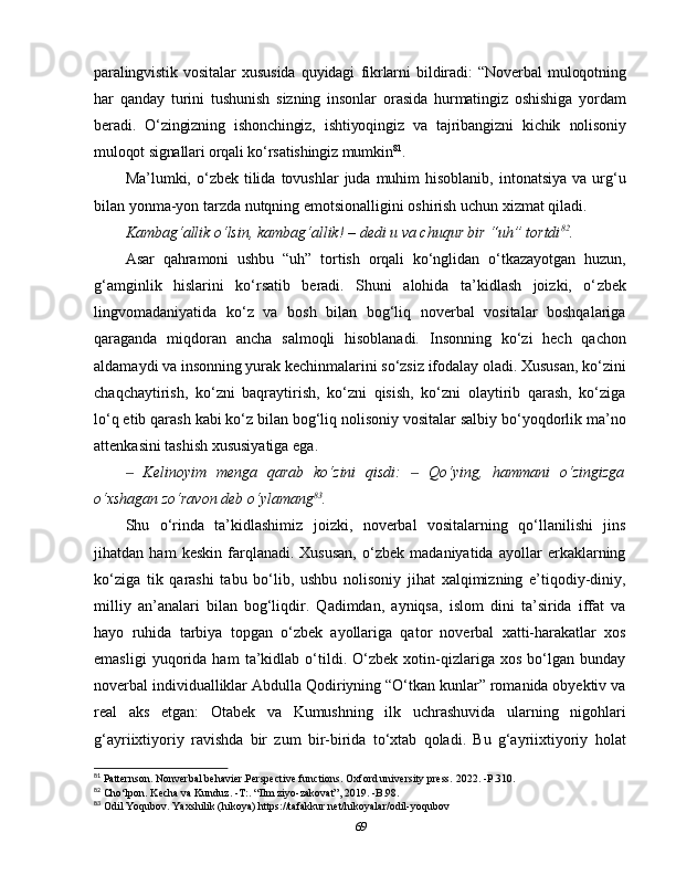 paralingvistik   vositalar   xususida   quyidagi   fikrlarni   bildiradi:   “Noverbal   muloqotning
har   qanday   turini   tushunish   sizning   insonlar   orasida   hurmatingiz   oshishiga   yordam
beradi.   O‘zingizning   ishonchingiz,   ishtiyoqingiz   va   tajribangizni   kichik   nolisoniy
muloqot signallari orqali ko‘rsatishingiz mumkin 81
. 
Ma’lumki, o‘zbek  tilida  tovushlar   juda muhim  hisoblanib,  intonatsiya  va  urg‘u
bilan yonma-yon tarzda nutqning emotsionalligini oshirish uchun xizmat qiladi. 
Kambag‘allik   o‘lsin,   kambag‘allik! –   dedi   u   va   chuqur   bir   “uh”   tortdi 82
. 
Asar   qahramoni   ushbu   “uh”   tortish   orqali   ko‘nglidan   o‘tkazayotgan   huzun,
g‘amginlik   hislarini   ko‘rsatib   beradi.   Shuni   alohida   ta’kidlash   joizki,   o‘ zbek
lingvomadaniyatida   ko‘z   va   bosh   bilan   bog‘liq   noverbal   vositalar   boshqalariga
qaraganda   miqdoran   ancha   salmoqli   hisoblanadi.   Insonning   ko‘zi   hech   qachon
aldamaydi va insonning yurak kechinmalarini so‘zsiz ifodalay oladi. Xususan, ko‘zini
chaqchaytirish,   ko‘zni   baqraytirish,   ko‘zni   qisish,   ko‘zni   olaytirib   qarash,   ko‘ziga
lo‘q etib qarash kabi ko‘z bilan bog‘liq nolisoniy vositalar salbiy bo‘yoqdorlik ma’no
attenkasini tashish xususiyatiga ega.
  Kelinoyim   menga   qarab   ko‘zini   qisdi:     Qo‘ying,   hammani   o‘zingizga‒ ‒
o‘xshagan zo‘ravon deb o‘ylamang 83
. 
Shu   o‘rinda   ta’kidlashimiz   joizki,   noverbal   vositalarning   qo‘llanilishi   jins
jihatdan   ham   keskin   farqlanadi.   Xususan,   o‘zbek   madaniyatida   ayollar   erkaklarning
ko‘ziga   tik   qarashi   tabu   bo‘lib,   ushbu   nolisoniy   jihat   xalqimizning   e’tiqodiy-diniy,
milliy   an’analari   bilan   bog‘liqdir.   Qadimdan,   ayniqsa,   islom   dini   ta’sirida   iffat   va
hayo   ruhida   tarbiya   topgan   o‘zbek   ayollariga   qator   noverbal   xatti-harakatlar   xos
emasligi   yuqorida   ham   ta’kidlab   o‘tildi.   O‘zbek   xotin-qizlariga   xos   bo‘lgan   bunday
noverbal individualliklar Abdulla Qodiriyning “O‘tkan kunlar” romanida obyektiv va
real   aks   etgan:   Otabek   va   Kumushning   ilk   uchrashuvida   ularning   nigohlari
g‘ayriixtiyoriy   ravishda   bir   zum   bir-birida   to‘xtab   qoladi.   Bu   g‘ayriixtiyoriy   holat
81
 Patternson. Nonverbal behavier.Perspective functions. Oxford university press.   2022. -P.310.
82
 Cho‘lpon. Kecha va Kunduz. -T:. “Ilm ziyo-zakovat”, 2019. -B.98.
83
 Odil Yoqubov. Yaxshilik (hikoya) https://tafakkur.net/hikoyalar/odil-yoqubov
69 