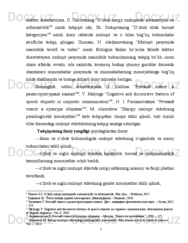 doktori   dissertatsiyasi,   G.   Toirovaning   “O‘zbek   nutqiy   muloqotida   sistemaviylik   va
informativlik” 8
  nomli   tadqiqot   ishi,   Sh.   Sodiqovaning   “O‘zbek   tilida   hurmat
kategoriyasi” 9
  nomli   ilmiy   ish larida   muloqot   va   u   bilan   bog‘liq   tushunchalar
atroflicha   tadqiq   qilingan.   Xususan,   N.   Atadjanovaning   “Muloqot   jarayonida
mansublik   tavsifi   va   turlari”   nomli   filologiya   fanlari   bo‘yicha   falsafa   doktori
dissertatsiyasi   muloqot   jarayonida   mansublik   tushunchasining   tadqiqi   bo‘lib,   inson
shaxs   sifatida,   avvalo,   oila   muhitida,   keyinroq   boshqa   ijtimoiy   guruhlar   doirasida
shaxslararo   munosabatlar   jarayonida   va   munosabatlarning   xususiyatlariga   bog‘liq
holda shakllanishi va boshqa dolzarb ilmiy xulosalar berilgan. 
Shuningdek,   ushbu   dissertatsiyada   G.   Kalilina   “Речевой   этикет   в
разноструктурных   языках” 10
,   Y.   Malyuga   “Cognitive   and   discoursive   features   of
speech   etiquette   in   corporate   communication” 11
,   N.   I.   Formanovskaya   “Речевой
этикет   и   культура   общения” 12
,   M.   Ahmedova   “Sharqiy   muloqot   etiketining
psixolingvistik   xususiyatlari” 13
  kabi   tadqiqotlari   chuqur   tahlil   qilinib,   turli   tizimli
tillar doirasidagi muloqot etiketiketining tadqiqi amalga oshirilgan. 
Tadqiqotning ilmiy yangiligi  quyidagilardan iborat :
― Jahon   va   o‘zbek   tilshunosligida   muloqot   etiketining   o‘rganilishi   va   asosiy
tushunchalari tahlil qilindi;
― o‘zbek   va   ingliz   muloqot   etiketida   hamkorlik,   hurmat   va   xushmuomalalik
tamoyillarining xususiyatlari ochib berildi;
― o‘zbek va ingliz muloqot etiketida nutqiy aktlarning umumiy va farqli jihatlari
tavsiflandi;
― o‘zbek va ingliz muloqot etiketining gender xususiyatlari tahlil qilindi;
8
 Toirova G.I. O‘zbek nutqiy muloqotida sistemaviylik va informativlik. Phd. diss;. –Toshkent, 2017. 
9
  Содиқова   Ш .  Ўзбек   тилида   ҳурмат   категорияси . ( Моногрфаия ) –  Тошкент , 2010. 
10
 Калилина Г. Речевой  э тикет  в   р азноструктурных  я зыках. Дисс. кандидата филологических наук. – Казан, 2022.
– 224.
11
 Malyuga Y. Cognitive and discoursive features of speech etiquette in corporate communication. International   journal  
of   English   linguistics .  Vol . 6. 2019. 
12
 Формановская Н.  Речевой этикет и культура общения.  – Москва: “Книга по требованию”, 1988. – 172.
13
 Ahmedova M. Sharqiy muloqot etiketining psixolingvistik xususiyatlari. Educational search in universal sciences. 
Vol. 2. 2023.  
7 