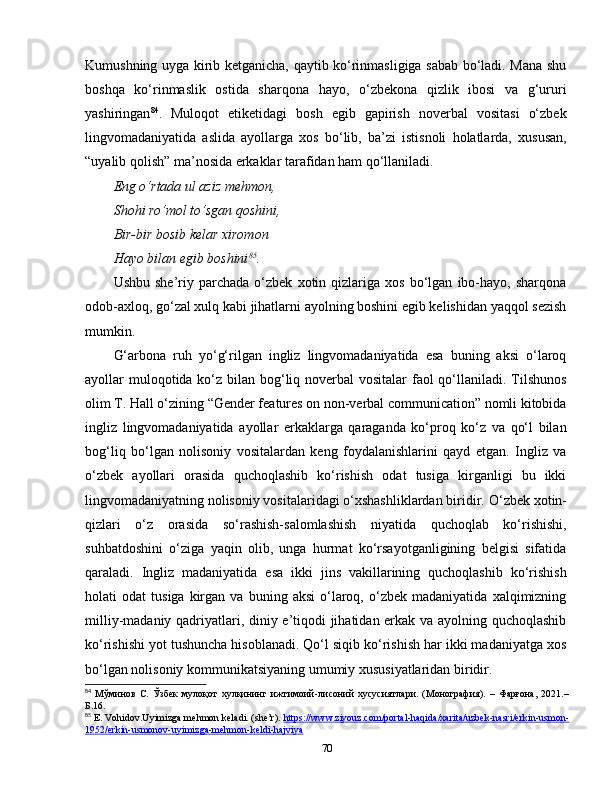 Kumushning uyga kirib ketganicha, qaytib ko‘rinmasligiga sabab bo‘ladi. Mana shu
boshqa   ko‘rinmaslik   ostida   sharqona   hayo,   o‘zbekona   qizlik   ibosi   va   g‘ururi
yashiringan 84
.   Muloqot   etiketidagi   bosh   egib   gapirish   noverbal   vositasi   o‘zbek
lingvomadaniyatida   aslida   ayollarga   xos   bo‘lib,   ba’zi   istisnoli   holatlarda,   xususan,
“uyalib qolish” ma’nosida erkaklar tarafidan ham qo‘llaniladi. 
Eng o‘rtada ul aziz mehmon,
Shohi ro‘mol to‘sgan qoshini,
Bir-bir bosib kelar xiromon
Hayo bilan egib boshini 85
.
Ushbu   she’riy  parchada   o‘zbek   xotin   qizlariga   xos   bo‘lgan   ibo-hayo,  sharqona
odob-axloq, go‘zal xulq kabi jihatlarni ayolning boshini egib kelishidan yaqqol sezish
mumkin.
G‘arbona   ruh   yo‘g‘rilgan   ingliz   lingvomadaniyatida   esa   buning   aksi   o‘laroq
ayollar muloqotida ko‘z bilan bog‘liq noverbal vositalar  faol qo‘llaniladi. Tilshunos
olim T. Hall o‘zining “Gender features on non-verbal communication” nomli kitobida
ingliz   lingvomadaniyatida   ayollar   erkaklarga   qaraganda   ko‘proq   ko‘z   va   qo‘l   bilan
bog‘liq   bo‘lgan   nolisoniy   vositalardan   keng   foydalanishlarini   qayd   etgan.   Ingliz   va
o‘zbek   ayollari   orasida   quchoqlashib   ko‘rishish   odat   tusiga   kirganligi   bu   ikki
lingvomadaniyatning nolisoniy vositalaridagi o‘xshashliklardan biridir.  O‘zbek xotin-
qizlari   o‘z   orasida   so‘rashish-salomlashish   niyatida   quchoqlab   ko‘rishishi,
suhbatdoshini   o‘ziga   yaqin   olib,   unga   hurmat   ko‘rsayotganligining   belgisi   sifatida
qaraladi.   Ingliz   madaniyatida   esa   ikki   jins   vakillarining   quchoqlashib   ko‘rishish
holati   odat   tusiga   kirgan   va   buning  aksi   o‘laroq,   o‘zbek   madaniyatida   xalqimizning
milliy-madaniy qadriyatlari, diniy e’tiqodi jihatidan erkak va ayolning quchoqlashib
ko‘rishishi yot tushuncha hisoblanadi. Qo‘l siqib ko‘rishish har ikki madaniyatga xos
bo‘lgan nolisoniy kommunikatsiyaning umumiy xususiyatlaridan biridir.
84
  Мўминов   С.   Ўзбек   мулоқот   хулқининг   ижтимоий-лисоний   хусусиятлари.   (Монография).   –   Фарғона,   2021.–
Б.16.
85
 E.   Vohidov.Uyimizga mehmon keladi. (she’r).  https://www.ziyouz.com/portal-haqida/xarita/uzbek-nasri/erkin-usmon-
1952/erkin-usmonov-uyimizga-mehmon-keldi-hajviya  
70 