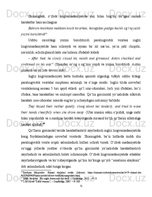 Shuningdek,   o‘zbek   lingvomadaniyatida   yuz   bilan   bog‘liq   bo‘lgan   mimik
harakatlar ham anchagina: 
Bahrom knobkani mahkam bosib turarkan, kuragidan pastga kuchli og‘riq sezib
yuzini burishtirdi 86
. 
Ushbu   misoldagi   yuzini   burishtirish   paralingvistik   vositasi   ingliz
lingvomadaniyatida   ham   uchraydi   va   aynan   bir   xil   ma’no,   ya’ni   jahl   chiqishi,
norozilik, achchiqlanish kabi ma’nolarni ifodalab keladi. 
–   After   that,   he   slowly   closed   his   mouth   and   grimaced.   Anton   chuckled   and
continued on his way 87
  (Shundan so‘ng u og‘zini yopdi va yuzini burishtirdi. Anton
jilmaydi va yo‘lida davom etdi).
Ingliz   lingvomadaniyati   katta   hududni   qamrab   olganligi   tufayli   ushbu   tildagi
paralingvistik   vositalar   miqdoran   salmoqli   va   o‘ziga   xosdir.   Ingliz   tilida   noverbal
vositalarning asosan  5 turi  qayd etiladi:  qo‘l  imo-ishoralari, turli  yuz ifodalari, ko‘z
ifodasi, tana harakatlari va muloqot masofasi. Qo‘lni gorizontal yo‘nalishda silkitish
harakati imo-ishoralar orasida eng ko‘p uchraydigan nolisoniy birlikdir. 
They   kissed   their   mother   quietly,   clung   about   her   tenderly,   and   tried   to   wave
their   hands   cheerfully   when   she   drove   away.   (Ular onasini sekin o‘pishdi, unga mehr
bilan yopishishdi va u mashina haydab ketayotganda xursand bo‘lib qo‘llarini silkitishga
harakat qilishdi) 88
.
Qo‘llarni gorizantal tarzda harakatlantirib xayrlashish ingliz lingvomadaniyatida
keng   foydalaniladigan   noverbal   vositadir.   Shuningdek,   ba’zi   hollarda   xuddi   shu
paralingvistik vosita orqali salomlashish  hollari uchrab turadi. O‘zbek madaniyatida
so‘nggi   yillarda   yoshlar   o‘rtasida   qo‘lni   gorizontal   yo‘nalishda   harakatlantirib
xayrlashish va salomlashish holati uchramoqda. O‘zbek lingvomadaniyatida erkaklar
xayrlashayotganda va ko‘rishayotganda qo‘lini ko‘ksiga qo‘yib “assalomu alaykum”
deb salomlashish odat tusiga kirgan. 
86
Turobjon   Maqsudov.   Shimol   shulalari   ostida.   (hikoya).   https://uzsmart.ru/kutubxona/asarlar/3479-shimol-shu
%E2%80%99lalari-ostida-hikoya-turobjon-maqsudov.html
87
 Edith Shrayber. The night Anton met the wolf.  –  Cambridge, 2011.  –  P.23.
88
 L.M.Alcott   “Little women”,  –  Cambridge, 2005.  –  P . 188.
71 