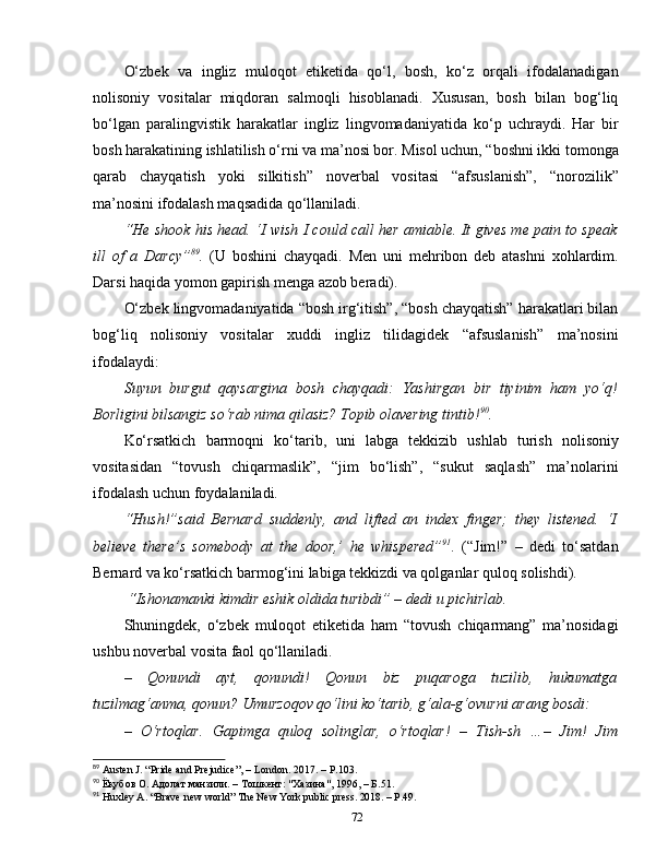 O‘zbek   va   ingliz   muloqot   etiketida   qo‘l,   bosh,   ko‘z   orqali   ifodalanadigan
nolisoniy   vositalar   miqdoran   salmoqli   hisoblanadi.   Xususan,   bosh   bilan   bog‘liq
bo‘lgan   paralingvistik   harakatlar   ingliz   lingvomadaniyatida   ko‘p   uchraydi.   Har   bir
bosh harakatining ishlatilish o‘rni va ma’nosi bor. Misol uchun, “boshni ikki tomonga
qarab   chayqatish   yoki   silkitish”   noverbal   vositasi   “afsuslanish”,   “norozilik”
ma’nosini ifodalash maqsadida qo‘llaniladi. 
“He shook his head. ‘I wish I could call her amiable. It gives me pain to speak
ill   of   a   Darcy” 89
.   ( U   boshini   chayqadi.   Men   uni   mehribon   deb   atashni   xohlardim.
Darsi haqida yomon gapirish menga azob beradi). 
O‘zbek lingvomadaniyatida “bosh irg‘itish”, “bosh chayqatish” harakatlari bilan
bog‘liq   nolisoniy   vositalar   xuddi   ingliz   tilidagidek   “afsuslanish”   ma’nosini
ifodalaydi:
Suyun   burgut   qaysargina   bosh   chayqadi:   Yashirgan   bir   tiyinim   ham   yo‘q!
Borligini bilsangiz so‘rab nima qilasiz? Topib olavering tintib! 90
.
Ko‘rsatkich   barmoqni   ko‘tarib,   uni   labga   tekkizib   ushlab   turish   nolisoniy
vositasidan   “tovush   chiqarmaslik”,   “jim   bo‘lish”,   “sukut   saqlash”   ma’nolarini
ifodalash uchun foydalaniladi. 
“Hush!”said   Bernard   suddenly,   and   lifted   an   index   finger;   they   listened.   ‘I
believe   there’s   somebody   at   the   door,’   he   whispered” 91
.   (“Jim!”   –   dedi   to‘satdan
Bernard va ko‘rsatkich barmog‘ini labiga tekkizdi va qolganlar quloq solishdi).
 “Ishonamanki kimdir eshik oldida turibdi” – dedi u pichirlab.  
Shuningdek,   o‘zbek   muloqot   etiketida   ham   “tovush   chiqarmang”   ma’nosidagi
ushbu noverbal vosita faol qo‘llaniladi.
–   Qonundi   ayt,   qonundi!   Qonun   biz   puqaroga   tuzilib,   hukumatga
tuzilmag‘anma, qonun? Umurzoqov qo‘lini ko‘tarib, g‘ala-g‘ovurni arang bosdi: 
–   O‘rtoqlar.   Gapimga   quloq   solinglar,   o‘rtoqlar!   –   Tish-sh   … –   Jim!   Jim
89
 Austen J. “Pride and Prejudice”, – London.  2017.  –   P .103.
90
 Ёқубов О.  A долат манзили. – Тошкент: "Хазина", 1996, – Б.51.
91
 Huxley A.   “Brave   new   world”  The New York public press.  2018.  –   P . 49.
72 