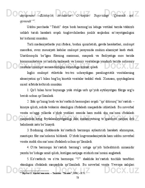 deyapman!   – Eshitaylik,   birodarlar!   O‘rtoqlar!   Yuqoridagi   “Qonundi   ayt,
qonundi” 92
. 
Ushbu   parchada   “Tshsh”   deya   bosh   barmog‘ini   labiga   vertikal   tarzda   tekkizib
ushlab   turish   harakati   orqali   tinglovchilardan   jimlik   saqlashni   so‘rayotganligini
ko‘rishimiz mumkin. 
Turli madaniyatlarda yuz ifodasi, boshni qimirlatish, gavda harakatlari, muloqot
masofasi,   ovoz   xususiyati   kabilar   muloqot   jarayonida   muhim   ahamiyat   kasb   etadi.
Uzatilmoqchi   bo‘lgan   fikrning   mazmuni,   maqsadi   va   faoliyatiga   mos   tarzda
kommunikatsiya yo‘nalishi tanlanadi va lisoniy vositalarga yondosh tarzda nolisoniy
vositalar muloqot samaradorligini oshirishga xizmat qiladi. 
Ingliz   muloqot   etiketida   tez-tez   uchraydigan   paralingvistik   vositalarning
aksariyatini  qo‘l  bilan  bog‘liq kinetik vositalar  tashkil  etadi.  Xususan,  quyidagilarni
misol sifatida keltirish mumkin:
1.  Qo‘l   bilan  biror   buyumga   yoki   stolga   urib   qo‘yish   aytilayotgan   fikrga   urg‘u
berish uchun qo‘llaniladi. 
2.  Ikki qo‘lning bosh va ko‘rsatkich barmoqlari orqali “qo‘shtirnoq” ko‘rsatish ‒
kinoya qilish, aslida teskarisi ekanligini ifodalash maqsadida ishlatiladi. Bu noverbal
vosita   so‘nggi   yillarda   o‘zbek   yoshlari   orasida   ham   xuddi   shu   ma’noni   ifodalash
maqsadida   keng   foydalanilayotganligi   ikki   madaniyatning   to‘qnashuvi   natijasi   deb
baholasak xato bo‘lmaydi. 
3.  Boshning   chekkasida   ko‘rsatkich   barmoqni   aylantirish   harakati   ahmoqona,
mantiqsiz fikr ma’nolarini bildiradi. O‘zbek lingvomadaniyatida ham ushbu noverbal
vosita xuddi shu ma’noni ifodalash uchun qo‘llaniladi. 
4.  O‘rta   barmoqni   ko‘rsatish   barmog‘i   ustiga   qo‘yib   birlashtirish   nimanidir
yaxshi bo‘lishiga umid qilish, kutilgan natijaga erishish ma’nosini anglatadi.
5.  Ko‘rsatkich   va   o‘rta   barmoqni   “V”   shaklida   ko‘rsatish   tinchlik   tarafdori
ekanligini   ifodalash   maqsadida   qo‘llaniladi.   Bu   noverbal   vosita   Yevropa   xalqlari
92
 Ёқубов О.  A долат манзили. – Тошкент: "Хазина", 1996, – Б.51.
73 