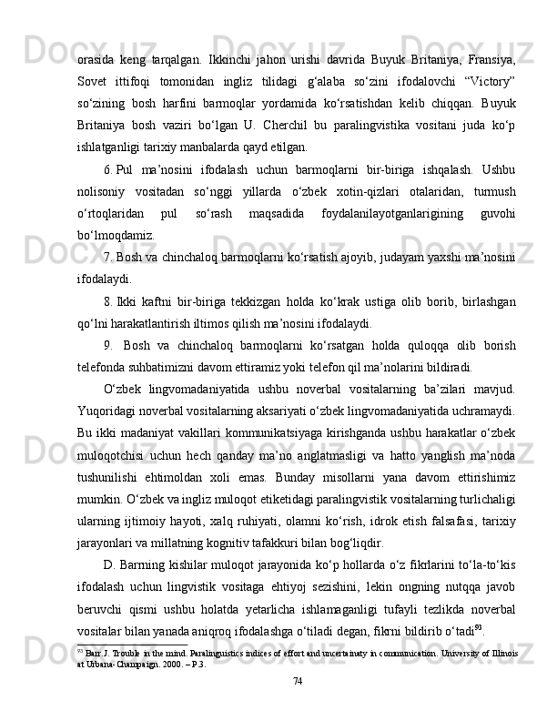 orasida   keng   tarqalgan.   Ikkinchi   jahon   urishi   davrida   Buyuk   Britaniya,   Fransiya,
Sovet   ittifoqi   tomonidan   ingliz   tilidagi   g‘alaba   so‘zini   ifodalovchi   “Victory”
so‘zining   bosh   harfini   barmoqlar   yordamida   ko‘rsatishdan   kelib   chiqqan.   Buyuk
Britaniya   bosh   vaziri   bo‘lgan   U.   Cherchil   bu   paralingvistika   vositani   juda   ko‘p
ishlatganligi tarixiy manbalarda qayd etilgan.
6.  Pul   ma’nosini   ifodalash   uchun   barmoqlarni   bir-biriga   ishqalash.   Ushbu
nolisoniy   vositadan   so‘nggi   yillarda   o‘zbek   xotin-qizlari   otalaridan,   turmush
o‘rtoqlaridan   pul   so‘rash   maqsadida   foydalanilayotganlarigining   guvohi
bo‘lmoqdamiz. 
7.  Bosh va chinchaloq barmoqlarni ko‘rsatish ajoyib, judayam yaxshi ma’nosini
ifodalaydi.
8.  Ikki   kaftni   bir-biriga   tekkizgan   holda   ko‘krak   ustiga   olib   borib,   birlashgan
qo‘lni harakatlantirish iltimos qilish ma’nosini ifodalaydi.
9.    Bosh   va   chinchaloq   barmoqlarni   ko‘rsatgan   holda   quloqqa   olib   borish
telefonda suhbatimizni davom ettiramiz yoki telefon qil ma’nolarini bildiradi. 
O‘zbek   lingvomadaniyatida   ushbu   noverbal   vositalarning   ba’zilari   mavjud.
Yuqoridagi noverbal vositalarning aksariyati o‘zbek lingvomadaniyatida uchramaydi.
Bu ikki  madaniyat  vakillari  kommunikatsiyaga kirishganda  ushbu harakatlar  o‘zbek
muloqotchisi   uchun   hech   qanday   ma’no   anglatmasligi   va   hatto   yanglish   ma’noda
tushunilishi   ehtimoldan   xoli   emas.   Bunday   misollarni   yana   davom   ettirishimiz
mumkin. O‘zbek va ingliz muloqot etiketidagi paralingvistik vositalarning turlichaligi
ularning   ijtimoiy   hayoti,   xalq   ruhiyati,   olamni   ko‘rish,   idrok   etish   falsafasi,   tarixiy
jarayonlari va millatning kognitiv tafakkuri bilan bog‘liqdir.
D. Barrning kishilar muloqot jarayonida ko‘p hollarda o‘z fikrlarini to‘la-to‘kis
ifodalash   uchun   lingvistik   vositaga   ehtiyoj   sezishini,   lekin   ongning   nutqqa   javob
beruvchi   qismi   ushbu   holatda   yetarlicha   ishlamaganligi   tufayli   tezlikda   noverbal
vositalar bilan yanada aniqroq ifodalashga o‘tiladi degan, fikrni bildirib o‘tadi 93
.
93
 Barr.J. Trouble in the mind. Paralinguistics indices of effort and uncertainaty in communication.  University of Illinois
at Urbana-Champaign . 2000.  –  P.3.
74 