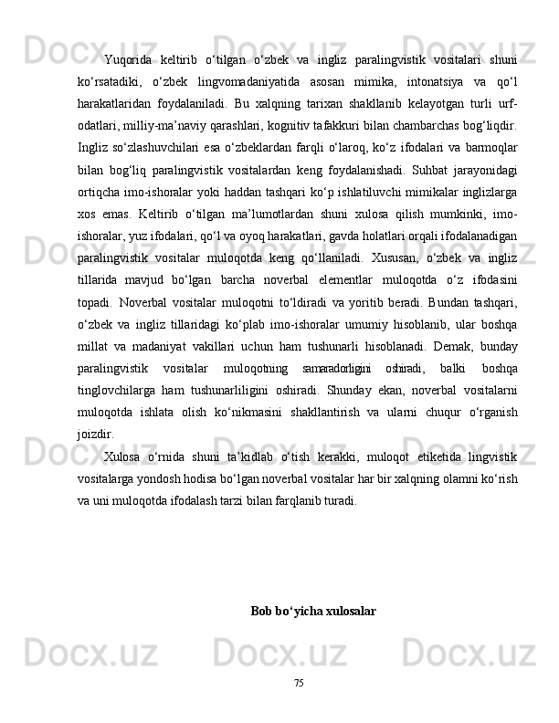 Yuqorida   keltirib   o‘tilgan   o‘zbek   va   ingliz   paralingvistik   vositalari   shuni
ko‘rsatadiki,   o‘zbek   lingvomadaniyatida   asosan   mimika,   intonatsiya   va   qo‘l
harakatlaridan   foydalaniladi.   Bu   xalqning   tarixan   shakllanib   kelayotgan   turli   urf-
odatlari, milliy-ma’naviy qarashlari, kognitiv tafakkuri bilan chambarchas bog‘liqdir.
Ingliz  so‘zlashuvchilari   esa   o‘zbeklardan  farqli   o‘laroq,  ko‘z   ifodalari   va   barmoqlar
bilan   bog‘liq   paralingvistik   vositalardan   keng   foydalanishadi.   Suhbat   jarayonidagi
ortiqcha imo-ishoralar yoki haddan tashqari  ko‘p ishlatiluvchi  mimikalar inglizlarga
xos   emas.   Keltirib   o‘tilgan   ma’lumotlardan   shuni   xulosa   qilish   mumkinki,   imo-
ishoralar, yuz ifodalari, qo‘l va oyoq harakatlari, gavda holatlari orqali ifodalanadigan
paralingvistik   vositalar   muloqotda   keng   qo‘llaniladi.   Xususan,   o‘zbek   va   ingliz
tillarida   mavjud   bo‘lgan   barcha   noverbal   elementlar   muloqotda   o‘z   ifodasini
topadi.   Noverbal   vositalar   muloqotni   to‘ldiradi   va   yoritib   beradi.   Bundan   tashqari,
o‘zbek   va   ingliz   tillaridagi   ko‘plab   imo-ishoralar   umumiy   hisoblanib,   ular   boshqa
millat   va   madaniyat   vakillari   uchun   ham   tushunarli   hisoblanadi.   Demak,   bunday
paralingvistik   vositalar   muloqotni ng   samaradorligini   oshiradi ,   balki   boshqa
tinglovchilarga   ham   tushunarliligini   oshiradi.   Shunday   ekan,   noverbal   vositalarni
muloqotda   ishlata   olish   ko‘nikmasini   shakllantirish   va   ularni   chuqur   o‘rganish
joizdir.
Xulosa   o‘rnida   shuni   ta’kidlab   o‘tish   kerakki,   muloqot   etiketida   lingvistik
vositalarga yondosh hodisa bo‘lgan noverbal vositalar har bir xalqning olamni ko‘rish
va uni muloqotda ifodalash tarzi bilan farqlanib turadi. 
Bob bo‘yicha xulosalar
75 