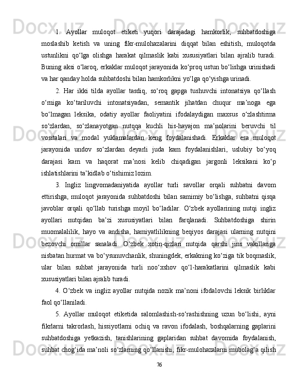 1.   Ayollar   muloqot   etiketi   yuqori   darajadagi   hamkorlik,   suhbatdoshiga
moslashib   ketish   va   uning   fikr-mulohazalarini   diqqat   bilan   eshitish,   muloqotda
ustunlikni   qo‘lga   olishga   harakat   qilmaslik   kabi   xususiyatlari   bilan   ajralib   turadi.
Buning aksi o‘laroq, erkaklar muloqot jarayonida ko‘proq ustun bo‘lishga urinishadi
va har qanday holda suhbatdoshi bilan hamkorlikni yo‘lga qo‘yishga urinadi.
2.   Har   ikki   tilda   ayollar   tasdiq,   so‘roq   gapga   tushuvchi   intonatsiya   qo‘llash
o‘rniga   ko‘tariluvchi   intonatsiyadan,   semantik   jihatdan   chuqur   ma’noga   ega
bo‘lmagan   leksika,   odatiy   ayollar   faoliyatini   ifodalaydigan   maxsus   o‘zlashtirma
so‘zlardan,   so‘zlanayotgan   nutqqa   kuchli   his-hayajon   ma’nolarini   beruvchi   til
vositalari   va   modal   yuklamalardan   keng   foydalanishadi.   Erkaklar   esa   muloqot
jarayonida   undov   so‘zlardan   deyarli   juda   kam   foydalanishlari,   uslubiy   bo‘yoq
darajasi   kam   va   haqorat   ma’nosi   kelib   chiqadigan   jargonli   leksikani   ko‘p
ishlatishlarini ta’kidlab o‘tishimiz lozim.
3.   Ingliz   lingvomadaniyatida   ayollar   turli   savollar   orqali   suhbatni   davom
ettirishga,   muloqot   jarayonida   suhbatdoshi   bilan   samimiy   bo‘lishga,   suhbatni   qisqa
javoblar   orqali   qo‘llab   turishga   moyil   bo‘ladilar.   O‘zbek   ayollarining   nutqi   ingliz
ayollari   nutqidan   ba’zi   xususiyatlari   bilan   farqlanadi.   Suhbatdoshiga   shirin
muomalalilik,   hayo   va   andisha,   hamiyatlilikning   beqiyos   darajasi   ularning   nutqini
bezovchi   omillar   sanaladi.   O‘zbek   xotin-qizlari   nutqida   qarshi   jins   vakillariga
nisbatan hurmat va bo‘ysunuvchanlik, shuningdek, erkakning ko‘ziga tik boqmaslik,
ular   bilan   suhbat   jarayonida   turli   noo‘xshov   qo‘l-harakatlarini   qilmaslik   kabi
xususiyatlari bilan ajralib turadi.
4.   O‘zbek   va   ingliz   ayollar   nutqida   nozik   ma’noni   ifodalovchi   leksik   birliklar
faol qo‘llaniladi.
5.   Ayollar   muloqot   etiketida   salomlashish-so‘rashishning   uzun   bo‘lishi,   ayni
fikrlarni   takrorlash,   hissiyotlarni   ochiq   va   ravon   ifodalash,   boshqalarning   gaplarini
suhbatdoshiga   yetkazish,   tanishlarining   gaplaridan   suhbat   davomida   foydalanish,
suhbat chog‘ida ma’noli so‘zlarning qo‘llanishi, fikr-mulohazalarni mubolag‘a qilish
76 