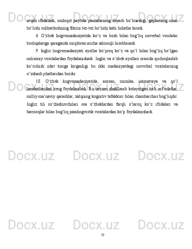 orqali   ifodalash,   muloqot   paytida   pauzalarning   deyarli   bo‘lmasligi,   gaplarning   uzun
bo‘lishi suhbatdoshning fikrini tez-tez bo‘lishi kabi holatlar kiradi.
6.   O‘zbek   lingvomadaniyatida   ko‘z   va   bosh   bilan   bog‘liq   noverbal   vositalar
boshqalariga qaraganda miqdoran ancha salmoqli hisoblanadi.
9.   Ingliz   lingvomadaniyati   ayollar   ko‘proq   ko‘z   va   qo‘l   bilan   bog‘liq   bo‘lgan
nolisoniy vositalardan foydalanishadi. Ingliz va o‘zbek ayollari orasida quchoqlashib
ko‘rishish   odat   tusiga   kirganligi   bu   ikki   madaniyatdagi   noverbal   vositalarning
o‘xshash jihatlaridan biridir.
10.   O‘zbek   lingvomadaniyatida,   asosan,   mimika,   intonatsiya   va   qo‘l
harakatlaridan keng foydalaniladi. Bu tarixan shakllanib kelayotgan turli urf-odatlar,
milliy-ma’naviy qarashlar, xalqning kognitiv tafakkuri bilan chambarchas bog‘liqdir.
Ingliz   tili   so‘zlashuvchilari   esa   o‘zbeklardan   farqli   o‘laroq   ko‘z   ifodalari   va
barmoqlar bilan bog‘liq paralingvistik vositalardan ko‘p   foydalanishadi.
77 