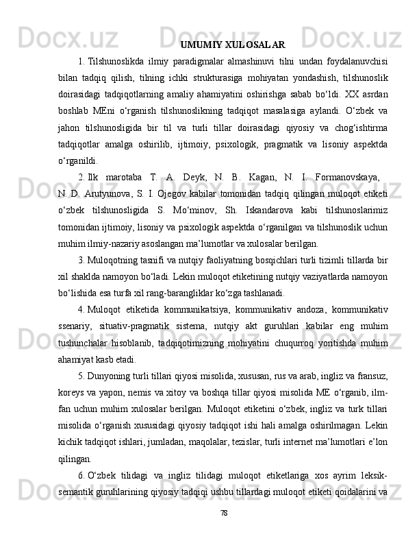 UMUMIY XULOSALAR
1.  Tilshunoslikda   ilmiy   paradigmalar   almashinuvi   tilni   undan   foydalanuvchisi
bilan   tadqiq   qilish,   tilning   ichki   strukturasiga   mohiyatan   yondashish,   tilshunoslik
doirasidagi   tadqiqotlarning   amaliy   ahamiyatini   oshirishga   sabab   bo‘ldi.   XX   asrdan
boshlab   MEni   o‘rganish   tilshunoslikning   tadqiqot   masalasiga   aylandi.   O‘zbek   va
jahon   tilshunosligida   bir   til   va   turli   tillar   doirasidagi   qiyosiy   va   chog‘ishtirma
tadqiqotlar   amalga   oshirilib,   ijtimoiy,   psixologik,   pragmatik   va   lisoniy   aspektda
o‘rganildi.
2.  Ilk   marotaba   T.   A.   Deyk,   N.   B.   Kagan,   N.   I.   Formanovskaya,  
N.   D.   Arutyunova,   S.   I.   Ojegov   kabilar   tomonidan   tadqiq   qilingan   muloqot   etiketi
o‘zbek   tilshunosligida   S.   Mo‘minov,   Sh.   Iskandarova   kabi   tilshunoslarimiz
tomonidan ijtimoiy, lisoniy va psixologik aspektda o‘rganilgan va tilshunoslik uchun
muhim ilmiy-nazariy asoslangan ma’lumotlar va xulosalar berilgan.
3.  Muloqotning tasnifi va nutqiy faoliyatning bosqichlari turli tizimli tillarda bir
xil shaklda namoyon bo‘ladi. Lekin muloqot etiketining nutqiy vaziyatlarda namoyon
bo‘lishida esa turfa xil rang-barangliklar ko‘zga tashlanadi.
4.  Muloqot   etiketida   kommunikatsiya,   kommunikativ   andoza,   kommunikativ
ssenariy,   situativ-pragmatik   sistema,   nutqiy   akt   guruhlari   kabilar   eng   muhim
tushunchalar   hisoblanib,   tadqiqotimizning   mohiyatini   chuqurroq   yoritishda   muhim
ahamiyat kasb etadi.
5.  Dunyoning turli tillari qiyosi misolida, xususan, rus va arab, ingliz va fransuz,
koreys va yapon, nemis va xitoy va boshqa tillar qiyosi misolida ME o‘rganib, ilm-
fan  uchun   muhim   xulosalar   berilgan.   Muloqot   etiketini   o‘zbek,   ingliz   va   turk   tillari
misolida o‘rganish xususidagi  qiyosiy tadqiqot ishi hali amalga oshirilmagan. Lekin
kichik tadqiqot ishlari, jumladan, maqolalar, tezislar, turli internet ma’lumotlari e’lon
qilingan.
6.  O‘zbek   tilidagi   va   ingliz   tilidagi   muloqot   etiketlariga   xos   ayrim   leksik-
semantik guruhlarining qiyosiy tadqiqi ushbu tillardagi muloqot etiketi qoidalarini va
78 