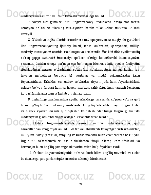 madaniyatini aks ettirish uchun katta ahamiyatga ega bo‘ladi.
7.  Nutqiy   akt   guruhlari   turli   lingvomadaniy   hududlarda   o‘ziga   xos   tarzda
namoyon   bo‘ladi   va   ularning   xususiyatlari   barcha   tillar   uchun   universallik   kasb
etmaydi.
8.  O‘zbek va ingliz tillarida shaxslararo muloqot jarayonida nutqiy akt guruhlari
ikki   lingvomadaniyatning   ijtimoiy   holati,   tarixi,   an’analari,   qadriyatlari,   milliy-
madaniy xususiyatlari asosida shakllangan va betakrordir.   Har ikki tilda ayollar tasdiq
so‘roq   gapga   tushuvchi   intonatsiya   qo‘llash   o‘rniga   ko‘tariluvchi   intonatsiyadan,
semantik  jihatdan chuqur   ma’noga  ega  bo‘lmagan  leksika,  odatiy  ayollar  faoliyatini
ifodalaydigan   maxsus   o‘zlashtirma   so‘zlardan,   so‘zlanayotgan   nutqqa   kuchli   his-
hayajon   ma’nolarini   beruvchi   til   vositalari   va   modal   yuklamalardan   keng
foydalanishadi.   Erkaklar   esa   undov   so‘zlardan   deyarli   juda   kam   foydalanishlari,
uslubiy  bo‘yoq  darajasi   kam  va  haqorat  ma’nosi   kelib chiqadigan  jargonli  leksikani
ko‘p ishlatishlarini ham ta’kidlab o‘tishimiz lozim.
9.  Ingliz lingvomadaniyatida ayollar erkaklarga qaraganda ko‘proq ko‘z va qo‘l
bilan bog‘liq bo‘lgan nolisoniy vositalardan keng foydalanishlari qayd etilgan. Ingliz
va   o‘zbek   ayollari   orasida   quchoqlashib   ko‘rishish   odat   tusiga   kirganligi   bu   ikki
madaniyatdagi noverbal vositalardagi o‘xshashliklardan biridir.
10.  O‘zbek   lingvomadaniyatida,   asosan,   mimika,   intonatsiya   va   qo‘l
harakatlaridan keng foydalaniladi. Bu tarixan shakllanib kelayotgan turli urf-odatlar,
milliy-ma’naviy qarashlar, xalqning kognitiv tafakkuri bilan chambarchas bog‘liqdir.
Ingliz   tili   so‘zlashuvchilari   esa   o‘zbeklardan   farqli   o‘laroq   ko‘z   ifodalari   va
barmoqlar bilan bog‘liq paralingvistik vositalardan ko‘p   foydalanishadi.
11.  O‘zbek   lingvomadaniyatida   ko‘z   va   bosh   bilan   bog‘liq   noverbal   vositalar
boshqalariga qaraganda miqdoran ancha salmoqli hisoblanadi.
79