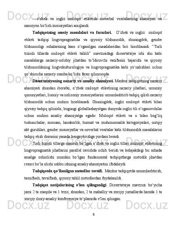 ― o‘zbek   va   ingliz   muloqot   etiketida   noverbal   vositalarning   ahamiyati   va
namoyon bo‘lish xususiyatlari aniqlandi.
Tadqiqotning   asosiy   masalalari   va   farazlari.     O‘zbek   va   ingliz     muloqot
etiketi   tadqiqi   lingvopragmatika   va   qiyosiy   tilshunoslik,   shuningdek,   gender
tilshunosligi   sohalarining   kam   o‘rganilgan   masalalaridan   biri   hisoblanadi.   “Turli
tizimli   tillarda   muloqot   etiketi   tahlili”   mavzusidagi   dissertatsiya   ishi   shu   kabi
masalalarga   nazariy-uslubiy   jihatdan   to ldiruvchi   vazifasini   bajarishi   va   qiyosiyʻ
tilshunoslikning   lingvokulturologiya   va   lingvopragmatika   kabi   yo‘nalishlari   uchun
qo‘shimcha nazariy manba bo lishi faraz qilinmoqda.	
ʻ  
Dissertatsiyaning nazariy va amaliy ahamiyati.   Mazkur tadqiqotning nazariy
ahamiyati   shundan   iboratki,   o‘zbek   muloqot   etiketining   nazariy   jihatlari,   umumiy
qonuniyatlari, lisoniy va nolisoniy xususiyatlarini umumlashtirib tadqiq qilish nazariy
tilshunoslik   uchun   muhim   hisoblanadi.   Shuningdek,   ingliz   muloqot   etiketi   bilan
qiyosiy tadqiq qilinishi, bugungi globallashayotgan dunyoda ingliz tili o‘rganuvchilar
uchun   muhim   amaliy   ahamiyatga   egadir.   Muloqot   etiketi   va   u   bilan   bog‘liq
tushunchalar,   xususan,   hamkorlik,   hurmat   va   xushmuomalik   kategoriyalari,   nutqiy
akt guruhlari, gender xususiyatlar va noverbal vositalar kabi tilshunoslik masalalarini
tadqiq etish doirasini yanada kengaytirishga yordam beradi. 
Turli tizimli tillarga mansub bo‘lgan o‘zbek va ingliz tillari muloqot etiketining
lingvopragmatik   jihatlarini   parallel   ravishda   ochib   berish   va   kelajakdagi   bu   sohada
amalga   oshirilishi   mumkin   bo lgan   fundamental   tadqiqotlarga   metodik   jihatdan	
ʻ
resurs bo la olishi ushbu ishning amaliy ahamiyatini ifodalaydi. 	
ʻ
Tadqiqotda qo‘llanilgan metodlar tavsifi.     Mazkur  tadqiqotda   umumlashtirish,
tasniflash, tavsiflash, qiyosiy tahlil metodl а rdan  foydalanildi.
Tadqiqot   natijalarining   e’lon   qilinganligi .   Dissertatsiya   mavzusi   bo‘yicha
jami 2 ta maqola va 1 tezis, shundan, 2 ta mahalliy va xorijiy jurnallarda hamda 1 ta
xorijiy ilmiy-amaliy konferensiya to‘plamida e’lon qilingan.
8 