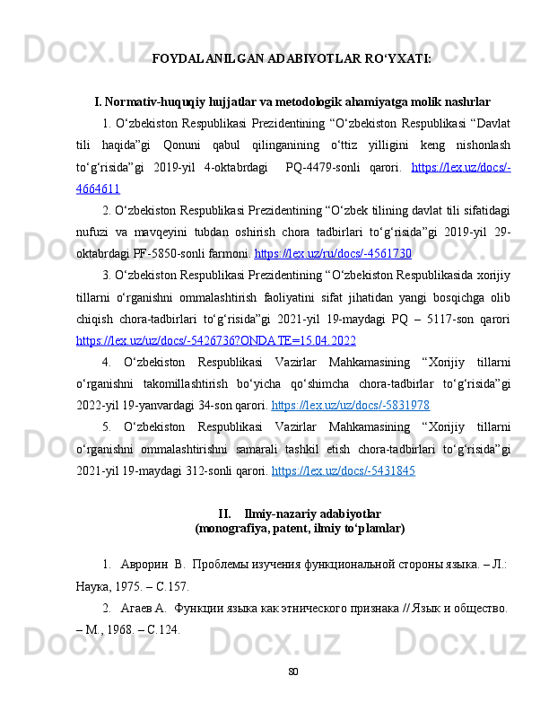 FOYDALANILGAN ADABIYOTLAR RO‘YXATI:
I. Normаtiv-huquqiy hujjаtlаr vа mеtodologik аhаmiyаtgа molik nаshrlаr
1.   O‘zbekiston   Respublikasi   Prezidentining   “O‘zbekiston   Respublikasi   “Davlat
tili   haqida”gi   Qonuni   qabul   qilinganining   o‘ttiz   yilligini   keng   nishonlash
to‘g‘risida”gi   2019-yil   4-oktabrdagi     PQ-4479-sonli   qarori.   https    ://    lex    .   uz    /   docs    /-   
4664611
2.  O ‘ zbekiston   Respublikasi   Prezidentining  “ O ‘ zbek   tilining   davlat   tili   sifatidagi
nufuzi   va   mavqeyini   tubdan   oshirish   chora   tadbirlari   to ‘ g ‘ risida ” gi   2019- yil   29-
oktabrdagi   PF -5850- sonli   farmoni .  https    ://    lex    .   uz    /   ru    /   docs    /-4561730   
3.  O‘zbеkiston Rеspublikаsi Prеzidеntining “O‘zbеkiston Rеspublikаsidа xorijiy
tillаrni   o‘rgаnishni   ommаlаshtirish   fаoliyаtini   sifаt   jihаtidаn   yаngi   bosqichgа   olib
chiqish   chorа-tаdbirlаri   to‘g‘risidа”gi   2021-yil   19-maydаgi   PQ   –   5117-son   qarori
https://lеx.uz/uz/docs/-5426736?ONDАTЕ=15.04.2022
4.   O ‘ zb е kiston   R е spublik а si   V а zirl а r   M а hk а m а sining   “ Xorijiy   till а rni
o ‘ rg а nishni   t а komill а shtirish   bo ‘ yich а   qo ‘ shimch а   chor а- t а dbirl а r   to ‘ g ‘ risid а” gi
2022- yil  19- yanvard а gi  34- son   q а rori .  https    ://    l   е   x   .   uz    /   uz    /   docs    /-5831978   
5.   O ‘ zb е kiston   R е spublik а si   V а zirl а r   M а hk а m а sining   “ Xorijiy   till а rni
o ‘ rg а nishni   omm а l а shtirishni   s а m а r а li   t а shkil   е tish   chor а- t а dbirl а ri   to ‘ g ‘ risid а” gi
2021- yil  19- mayd а gi  312- sonli   qarori .  https    ://    l   е   x   .   uz    /   d   o   cs    /-5431845   
II. Ilmiy-nazariy adabiyotlar
(monografiya, patent, ilmiy to‘plamlar)
1. Аврорин   В.  Проблемы изучения функциональной стороны языка. – Л.:
Наука, 1975. –  С .157.
2. Агаев А.   Функции языка как этнического признака // Язык и общество.
– М., 1968. –  С. 124. 
80 