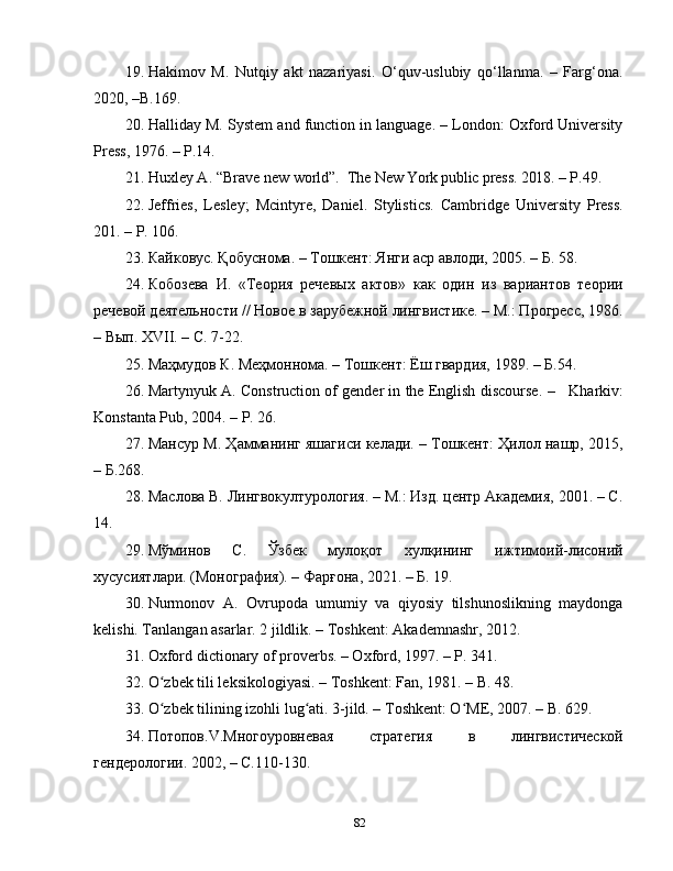 19. Hakimov   M.   Nutqiy   akt   nazariyasi.   O‘quv-uslubiy   qo‘llanma.   –   Farg‘ona.
2020, –B.169.
20. Halliday M. System and function in language. – London: Oxford University
Press, 1976. – P.14.
21. Huxley A.   “Brave   new   world”.   The New York public press. 2018.  –   P . 49.
22. Jeffries,   Lesley;   Mcintyre,   Daniel.   Stylistics.   Cambridge   University   Press.
201. – P. 106.
23. Кайковус. Қобуснома. – Тошкент: Янги аср авлоди, 2005. – Б. 58.
24. Кобозева   И.   «Теория   речевых   актов»   как   один   из   вариантов   теории
речевой деятельности // Новое в зарубежной лингвистике. – М.: Прогрес, 1986.
– Вып. XVII. – С. 7-22.
25. Маҳмудов К. Меҳмоннома. – Тошкент: Ёш гвардия, 1989. –  Б.54.
26. Martynyuk A. Construction of gender in the English discourse.   –     Kharkiv:
Konstanta Pub, 2004. – P. 26.
27. Мансур М. Ҳамманинг яшагиси келади. – Тошкент: Ҳилол нашр, 2015,
– Б.268.
28. Маслова В. Лингвокултурология. – М.: Изд. центр Академия, 2001. – C.
14.
29. Мўминов   C .   Ўзбек   мулоқот   хулқининг   ижтимоий-лисоний
хусусиятлари. (Монография). – Фарғона, 2021. – Б.   19.
30. Nurmonov   A.   Ovrupoda   umumiy   va   qiyosiy   tilshunoslikning   maydonga
kelishi. Tanlangan asarlar. 2 jildlik. – Toshkent: Akademnashr, 2012.
31. Oxford dictionary of proverbs. – Oxford, 1997. – P. 341.
32. O zbek tili leksikologiyasi. – Toshkent: Fan, 1981. – B. 48ʻ .
33. O zbek tilining izohli lug ati. 3-jild. – Toshkent: O ME, 2007. – B. 629.
ʻ ʻ ʻ
34. Потопов. V .Многоуровневая   стратегия   в   лингвистической
гендерологии. 2002,  –  С.110-130.
82 