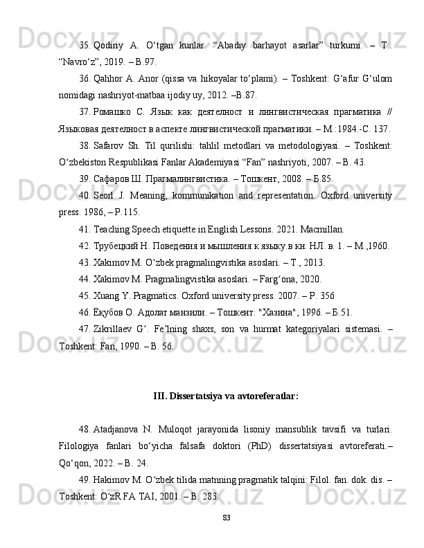 35. Qodiriy   A.   O‘tgan   kunlar.   “Abadiy   barhayot   asarlar”   turkumi.   –   T:.
“Navro‘z”, 2019.  –  B.97.
36. Qahhor  A.  Anor   (qissa  va  hikoyalar   to‘plami). –  Toshkent:  G‘afur   G‘ulom
nomidagi nashriyot-matbaa ijodiy uy, 2012. –B.87.
37. Ромашко   С.   Язык   как   деятелност   и   лингвистическая   прагматика   //
Языковая деятелност в аспекте лингвистической прагматики. – M.:1984.-С. 137 .
38. Safarov   Sh .   Til   qurilishi :   tahlil   metodlari   va   metodologiyasi .   –   Toshkent :
O ʻ zbekiston   Respublikasi   Fanlar   Akademiyasi  “ Fan ”  nashriyoti , 2007. –  B .   43.
39. Сафаров Ш. Прагмалингвистика.  –  Тошкент, 2008.  –  Б.85.
40. Seorl   J.   Meaning,   kommunikation   and   representation.   Oxford   university
press. 1986, – P.115.
41. Teaching Speech etiquette in English Lessons. 2021. Macmillan.
42. Трубецкий Н. Поведения и мышления к языку.в кн. НЛ. в. 1. – М.,1960.
43. Xakimov M. O zbek pragmalingvistika asoslari. – T., 2013.ʻ
44. Xakimov M. Pragmalingvistika asoslari. – Farg ona, 2020.	
ʻ
45. Xuang   Y. Pragmatics. Oxford university press. 2007. – P .  356
46. Ёқубов О.  A долат манзили. – Тошкент: "Хазина", 1996. – Б.51.
47. Zikrillaev   G .   Fe lning   shaxs,   son   va   hurmat   kategoriyalari   sistemasi.   –	
ʻ ʼ
Toshkent: Fan, 1990. – B. 56.
III .  Dissertatsiya   va   avtoreferatlar :
48. Atadjanova   N.   Muloqot   jarayonida   lisoniy   mansublik   tavsifi   va   turlari.
Filologiya   fanlari   bo‘yicha   falsafa   doktori   (PhD)   dissertatsiyasi   avtoreferati.–
Qo‘qon, 2022. – B. 24.
49. Hakimov M. O zbek tilida matnning pragmatik talqini: Filol. fan. dok. dis. –	
ʻ
Toshkent: O zR FA TAI, 2001. – B	
ʻ .  283.
83 