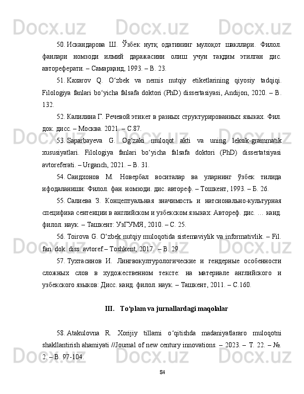 50. Искандарова   Ш .   Ўзбек   нутқ   одатининг   мулоқот   шакллари.   Филол.
фанлари   номзоди   илмий   даражасини   олиш   учун   тақдим   этилган   дис.
автореферати. – Самарқанд, 1993. –  B .  2 3 .
51. Kaxarov   Q .   O ʻ zbek   va   nemis   nutqiy   etiketlarining   qiyosiy   tadqiqi .
Filologiya   fanlari   bo ʻ yicha   falsafa   doktori   ( PhD )   dissertasiyasi ,   Andijon , 2020. –   B .
132.
52. Калилина Г. Речевой этикет в разных структурированных языках. Фил.
д о к.  дис. – Москва. 2021. –  C .87.
53. Saparbayeva   G.   Og zaki   muloqot   akti   va   uning   leksik-grammatikʻ
xususiyatlari .   Filologiya   fanlari   bo‘yicha   falsafa   doktori   (PhD)   dissertatsiyasi
avtoreferati. – Urganch, 2021. – B .   31 .
54. Саидхонов   М.   Новербал   воситалар   ва   уларнинг   ўзбек   тилида
ифодаланиши: Филол.  ф ан. номзоди. дис. автореф. – Тошкент, 1993. –  Б.  26.
55. Салиева   З.   Концептуальная   значимость   и   натсионально-культурная
специфика сентенции в английском и узбекском яз ыках: Автореф. дис. … канд.
филол. наук. – Ташкент : УзГУМЯ , 2010 . –  C . 25.  
56. Toirova G. O‘zbek nutqiy muloqotida sistemaviylik va informativlik. – Fil.
fan. dok. diss. avtoref.– Toshkent, 2017.  – B. 29.
57. Тухтасинов   И.   Лингвокултурологические   и   гендерные   особенности
сложных   слов   в   художественном   тексте:   на   материале   английского   и
узбекского языков: Дис. канд. филол. наук. – Ташкент, 2011. –  C .160.
III. To‘plam va jurnallardagi maqolalar
58. Atakulovna   R.   Xorijiy   tillarni   o qitishda   madaniyatlararo   muloqotni	
ʻ
shakllantirish ahamiyati //Journal of new century innovations. – 2023. –   Т . 22. – №.
2. – B. 97-104.
84 