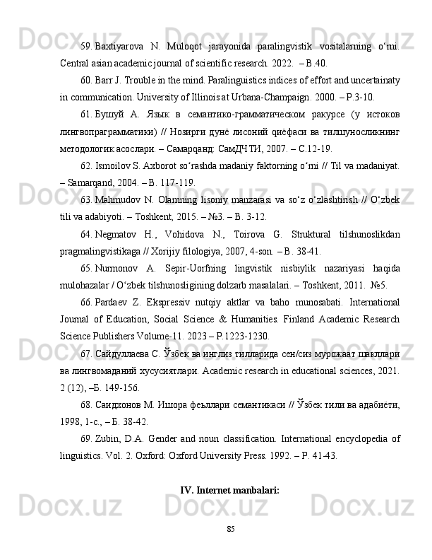 59. Baxtiyarova   N.   Muloqot   jarayonida   paralingvistik   vositalarning   o‘rni.
Central asian academic journal of scientific research. 2022.    –  B.40.
60. Barr J. Trouble in the mind. Paralinguistics indices of effort and uncertainaty
in communication.  University of Illinois at Urbana-Champaign . 2000.  –  P.3-10.
61. Бушуй   А.   Язык   в   семантико-грамматическом   ракурсе   (у   истоков
лингвопраграмматики)   //   Hозирги   дунё   лисоний   qиёфаси   ва   тилшуносликнинг
методологик асослари. – Самарqанд: СамДЧТИ, 2007. – С.12-19.
62. Ismoilov S. Axborot so rashda madaniy faktorning o rni // Til va madaniyat.ʻ ʻ
– Samarqand, 2004. – B. 117-119.
63. Mahmudov   N.   Olamning   lisoniy   manzarasi   va   so‘z   o‘zlashtirish   //   O‘zbek
tili va adabiyoti. – Toshkent, 2015. – №3. –  B . 3-12.
64. Negmatov   H.,   Vohidova   N.,   Toirova   G.   Struktural   tilshunoslikdan
pragmalingvistikaga // Xorijiy filologiya, 2007, 4-son.  – B.  38-41.
65. Nurmonov   A.   Sepir-Uorfning   lingvistik   nisbiylik   nazariyasi   haqida
mulohazalar / O zbek tilshunosligining dolzarb masalalari. – Toshkent, 2011.  №5.	
ʻ
66. Pardaev   Z.   Ekspressiv   nutqiy   aktlar   va   baho   munosabati.   International
Journal   of   Education,   Social   Science   &   Humanities.   Finland   Academic   Research
Science Publishers Volume-11. 2023 – P.1223-1230.
67. Сайдуллаева C. Ўзбек ва инглиз тилларида сен/сиз мурожаат шакллари
ва лингвомаданий хусусиятлари.  Academic research in educational sciences, 2021.
2 (12), – Б.  149-156.
68. Саидхонов М. Ишора фе ь ллари семантикаси // Ўзбек тили ва адабиёти,
1998, 1-с., –  Б.  38-42. 
69. Zubin,   D.A.   Gender   and   noun   classification.   International   encyclopedia   of
linguistics. Vol. 2. Oxford: Oxford University Press. 1992. – P. 41-43.
IV. Internet manbalari:
85 