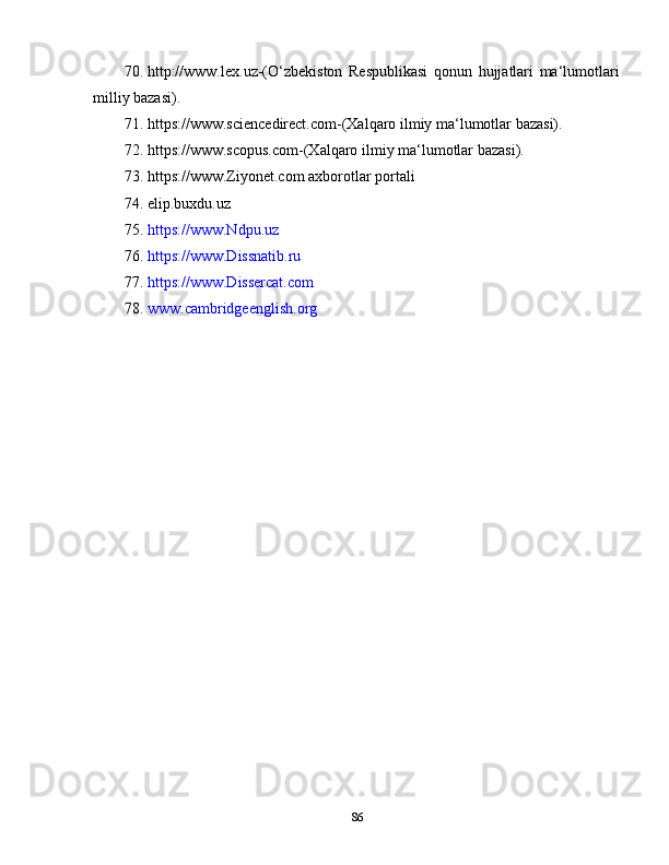 70. http://www.lеx.uz-(O‘zbеkiston   Rеspublikаsi   qonun   hujjаtlаri   mа‘lumotlаri
milliy bаzаsi).
71. https://www.sciеncеdirеct.com-(Xаlqаro ilmiy mа‘lumotlаr bаzаsi).
72. https://www.scopus.com-(Xаlqаro ilmiy mа‘lumotlаr bаzаsi).
73. https://www.Ziyonеt.com аxborotlаr portаli
74. elip.buxdu.uz
75. https://www.Ndpu.uz
76. https://www.Dissnаtib.ru
77. https://www.Dissеrcаt.com
78. www.cаmbridgееnglish.org
86 