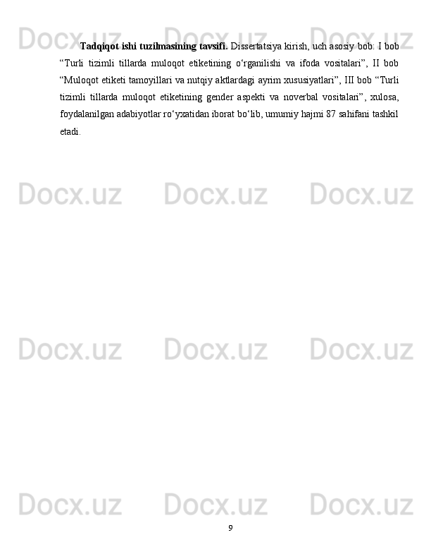 Tadqiqot ishi tuzilmasining tavsifi.   Dissertatsiya kirish, uch asosiy bob: I bob
“Turli   tizimli   tillarda   muloqot   etiketining   o‘rganilishi   va   ifoda   vositalari”,   II   bob
“Muloqot etiketi tamoyillari va nutqiy aktlardagi ayrim xususiyatlari”, III bob “Turli
tizimli   tillarda   muloqot   etiketining   gender   aspekti   va   noverbal   vositalari”,   xulosa,
foydalanilgan adabiyotlar ro‘yxatidan iborat bo‘lib, umumiy hajmi 87 sahifani tashkil
etadi.
9 
