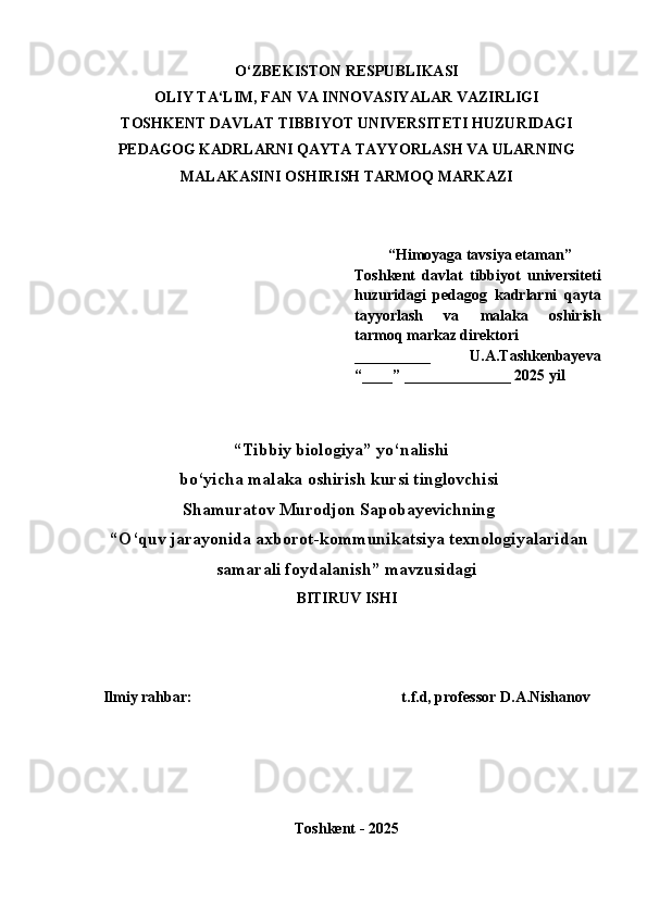 O‘ZB E KISTON R E SPUBLIKASI
OLIY TA‘LIM, FAN VA INNOVASIY A LAR VAZIRLIGI
TOS H K E NT DAVLAT TIBBIY O T UNIV E RSIT E TI   HUZURIDAGI
P E DAGOG KADRLARNI QAYTA TAYY O RLAS H  VA ULARNING
MALAKASINI OS H IRIS H  TARMOQ MARKAZI
 “Himoyaga tavsiya etaman”
Toshkent   davlat   tibbiyot   universiteti
huzuridagi   pedagog   kadrlarni   qayta
tayyorlash   va   malaka   oshirish
tarmoq markaz direktori 
__________    U.A.Tashkenbayeva
“____” _ __ ___________ 2025 yil
 “Tibbiy biologiya” yo‘nalishi 
bo‘yicha malaka oshirish kursi tinglovchisi 
Shamuratov Murodjon Sapobayevichning
 “ O‘quv jarayonida axborot-kommunikatsiya texnologiyalaridan
samarali foydalanish ”  mavzusidagi
BITIRUV IS H I
Ilmiy rahbar:                                                         t.f.d, professor D.A.Nishanov
Toshkent - 2025 