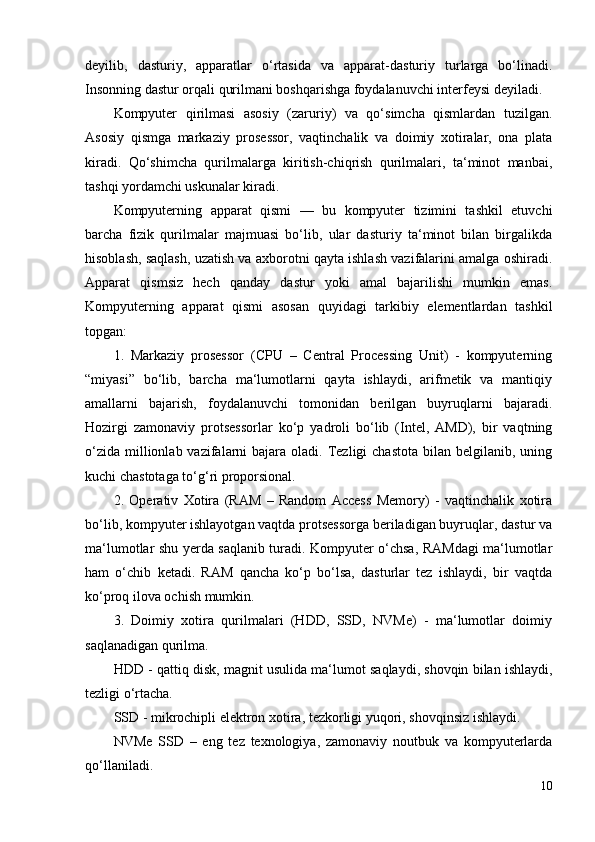 deyilib,   dasturiy,   apparatlar   o‘rtasida   va   apparat-dasturiy   turlarga   bo‘linadi.
Insonning dastur orqali qurilmani boshqarishga foydalanuvchi interfeysi deyiladi.
Kompyuter   qirilmasi   asosiy   (zaruriy)   va   qo‘simcha   qismlardan   tuzilgan.
Asosiy   qismga   markaziy   prosessor,   vaqtinchalik   va   doimiy   xotiralar,   ona   plata
kiradi.   Qo‘shimcha   qurilmalarga   kiritish-chiqrish   qurilmalari,   ta‘minot   manbai,
tashqi yordamchi uskunalar kiradi. 
Kompyuterning   apparat   qismi   —   bu   kompyuter   tizimini   tashkil   etuvchi
barcha   fizik   qurilmalar   majmuasi   bo‘lib,   ular   dasturiy   ta‘minot   bilan   birgalikda
hisoblash, saqlash, uzatish va axborotni qayta ishlash vazifalarini amalga oshiradi.
Apparat   qismsiz   hech   qanday   dastur   yoki   amal   bajarilishi   mumkin   emas.
Kompyuterning   apparat   qismi   asosan   quyidagi   tarkibiy   elementlardan   tashkil
topgan:
1.   Markaziy   prosessor   (CPU   –   Central   Processing   Unit)   -   kompyuterning
“miyasi”   bo‘lib,   barcha   ma‘lumotlarni   qayta   ishlaydi,   arifmetik   va   mantiqiy
amallarni   bajarish,   foydalanuvchi   tomonidan   berilgan   buyruqlarni   bajaradi.
Hozirgi   zamonaviy   protsessorlar   ko‘p   yadroli   bo‘lib   (Intel,   AMD),   bir   vaqtning
o‘zida  millionlab vazifalarni  bajara  oladi. Tezligi  chastota   bilan belgilanib,  uning
kuchi chastotaga to‘g‘ri proporsional.
2.   Operativ   Xotira   (RAM   –   Random   Access   Memory)   -   vaqtinchalik   xotira
bo‘lib, kompyuter ishlayotgan vaqtda protsessorga beriladigan buyruqlar, dastur va
ma‘lumotlar shu yerda saqlanib turadi. Kompyuter o‘chsa, RAMdagi ma‘lumotlar
ham   o‘chib   ketadi.   RAM   qancha   ko‘p   bo‘lsa,   dasturlar   tez   ishlaydi,   bir   vaqtda
ko‘proq ilova ochish mumkin.
3.   Doimiy   xotira   qurilmalari   (HDD,   SSD,   NVMe)   -   ma‘lumotlar   doimiy
saqlanadigan qurilma. 
HDD - qattiq disk,  magnit usulida ma‘lumot saqlaydi, shovqin bilan ishlaydi,
tezligi o‘rtacha.
SSD - mikrochipli elektron xotira,  tezkorligi yuqori, shovqinsiz ishlaydi.
NVMe   SSD   –   eng   tez   texnologiya,   zamonaviy   noutbuk   va   kompyuterlarda
qo‘llaniladi.
10 