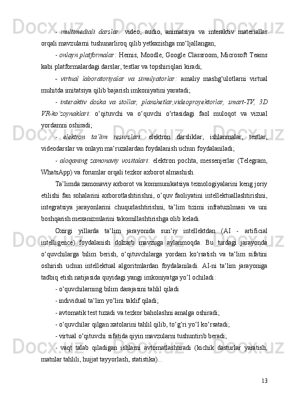 -   multimediali   darslar:   video,   audio,   animatsiya   va   interaktiv   materiallar
orqali mavzularni tushunarliroq qilib yetkazishga mo‘ljallangan;
-   o nlayn platformalar:   Hemis,   Moodle, Google Classroom, Microsoft Teams
kabi platformalardagi darslar, testlar va topshiriqlari kiradi;
-   virtual   laboratoriyalar   va   simulyatorlar:   a maliy   mashg‘ulotlarni   virtual
muhitda imitatsiya qilib bajarish imkoniyatini yaratadi;
-   i nteraktiv   doska   va   stollar,   planshetlar,videoproyektorlar,   smart-TV,   3D
VR-ko‘zoynaklari :   o‘qituvchi   va   o‘quvchi   o‘rtasidagi   faol   muloqot   va   vizual
yordamni oshiradi;
-   e lektron   ta‘lim   resurslari :   e lektron   darsliklar,   ishlanmalar,   testlar,
videodarslar va onlayn ma‘ruzalardan foydalanish uchun foydalaniladi;
-   a loqaning   zamonaviy   vositalari :   elektron   pochta,   messenjerlar   (Telegram,
WhatsApp) va forumlar orqali tezkor axborot almashish.
Ta’limda zamonaviy axborot va kommunikatsiya texnologiyalarini keng joriy
etilishi  fan sohalarini axborotlashtirishni, o’quv faoliyatini intellektuallashtirishni,
integratsiya   jarayonlarini   chuqurlashtirishni,   ta’lim   tizimi   infratuzilmasi   va   uni
boshqarish mexanizmlarini takomillashtirishga olib keladi. 
Oxirgi   yillarda   ta‘lim   jarayonida   sun‘iy   intellektdan   (AI   -   artificial
intelligence )   foydalanish   dolzarb   mavzuga   aylanmoqda.   Bu   turdagi   jarayonda
o‘quvchilarga   bilim   berish,   o‘qituvchilarga   yordam   ko‘rsatish   va   ta‘lim   sifatini
oshirish   uchun   intellektual   algoritmlardan   foydalaniladi.   AI-ni   ta‘lim   jarayoniga
tadbiq etish natijasida quyidagi yangi imkoniyatga yo’l ochiladi :
- o‘quvchilarning bilim darajasini tahlil qiladi
- individual ta‘lim yo‘lini taklif qiladi;
- avtomatik test tuzadi va tezkor baholashni amalga oshiradi;
- o‘quvchilar qilgan xatolarini tahlil qilib, to‘g‘ri yo‘l ko‘rsatadi;
- virtual o‘qituvchi sifatida qiyin mavzularni tushuntirib beradi;
-   vaqt   talab   qiladigan   ishlarni   avtomatlashtiradi   (kichik   dasturlar   yaratish,
matnlar tahlili, hujjat tayyorlash, statistika)...
13 