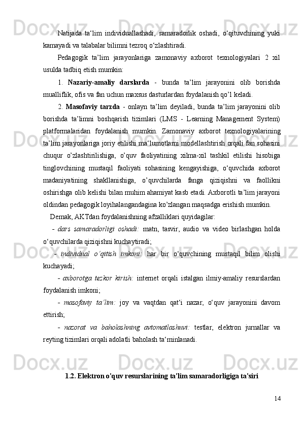 Natijada   ta‘lim   individuallashadi,   samaradorlik   oshadi,   o‘qituvchining   yuki
kamayadi va talabalar bilimni tezroq o‘zlashtiradi.
Pedagogik   ta’lim   jarayonlariga   zamonaviy   axborot   texnologiyalari   2   xil
usulda tadbiq etish mumkin:
1.   Nazariy-amaliy   darslarda   -   bunda   ta’lim   jarayonini   olib   borishda
mualliflik, ofis va fan uchun maxsus dasturlardan foydalanish qo’l keladi.
2.   Masofaviy   tarzda   -   onlayn   ta’lim   deyiladi,   bunda   ta’lim   jarayonini   olib
borishda   ta’limni   boshqarish   tizimlari   (LMS   -   Learning   Management   System)
platformalaridan   foydalanish   mumkin.   Zamonaviy   axborot   texnologiyalarining
ta’lim jarayonlariga joriy etilishi ma‘lumotlarni modellashtirish orqali fan sohasini
chuqur   o’zlashtirilishiga,   o’quv   faoliyatining   xilma-xil   tashkil   etilishi   hisobiga
tinglovchining   mustaqil   faoliyati   sohasining   kengayishiga,   o‘quvchida   axborot
madaniyatining   shakllanishiga,   o’quvchilarda   fanga   qiziqishni   va   faollikni
oshirishga olib kelishi bilan muhim ahamiyat kasb etadi. Axborotli ta’lim jarayoni
oldindan pedagogik loyihalangandagina ko’zlangan maqsadga erishish mumkin. 
Demak,  AKTdan foydalanishning afzalliklari  quyidagilar:
-   dars   samaradorligi   oshadi:   m atn,   tasvir,   audio   va   video   birlashgan   holda
o‘quvchilarda qiziqishni kuchaytiradi;
-   individual   o‘qitish   imkoni:   h ar   bir   o‘quvchining   mustaqil   bilim   olishi
kuchayadi;
-   axborotga   tezkor   kirish:   i nternet   orqali   istalgan   ilmiy-amaliy   resurslardan
foydalanish imkoni;
-   masofaviy   ta‘lim:   j oy   va   vaqtdan   qat‘i   nazar,   o‘quv   jarayonini   davom
ettirish;
-   nazorat   va   baholashning   avtomatlashuvi:   t estlar,   elektron   jurnallar   va
reyting tizimlari orqali adolatli baholash ta‘minlanadi.
1.2. Elektron  o'quv  resurslar i ning  ta'lim samaradorligiga ta'siri
14 