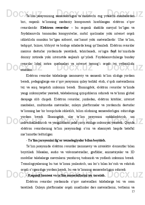 Ta’lim   jarayonining   samaradorligini   ta’minlovchi   eng   yetakchi   manbalardan
biri,   raqamli   ta’limning   markaziy   komponenti   hisoblangan   elektron   o‘quv
resurslaridir.   Elektron   resurslar   –   bu   raqamli   shaklda   mavjud   bo‘lgan   va
foydalanuvchi   tomonidan   kompyuterlar,   mobil   qurilmalar   yoki   internet   orqali
ishlatilishi   mumkin   bo‘lgan   axborot,   ma‘lumot   yoki   materiallardir.   Ular   ta‘lim,
tadqiqot, biznes, tibbiyot va boshqa sohalarda keng qo‘llaniladi. Elektron resurslar
maxsus   dasturlar   yordamida   yaratiladi,   tahrirlanadi,   so‘ngra   fayl   ko‘rinishida
doimiy   xotirada   yoki   internetda   saqlanib   qo‘yiladi.   Foydalanuvchilarga   bunday
resurslar   lokal   xotira   qurilmalari   va   internet   tarmog‘i   orqali   tez   yetkazilishi
mumkin. 
Elektron   resurslar   talabalarga   zamonaviy   va   samarali   ta‘lim   olishga   yordam
beradi, pedagoglarga esa o‘quv jarayonini qulay tashkil etish, o‘qish materiallarini
tez   va   aniq   tarqatish   imkonini   beradi.   Shuningdek,   elektron   resurslar   ta‘limda
yangi imkoniyatlar yaratadi, talabalarning qiziqishlarini oshiradi va ta‘limni global
darajaga   olib   chiqadi.   Elektron   resurslar,   jumladan,   elektron   kitoblar,   internet
manbalari,   multimedia   materiallar,   onlayn   platformalar   va   yordamchi   dasturlar
ta‘limning har bir bosqichida ishlatilib, bilim olishning samaradorligini oshirishga
yordam   beradi.   Shuningdek,   ular   ta‘lim   jarayonini   soddalashtirish,   uni
individuallashtirish va yangiliklarni jadal joriy etishga imkoniyat yaratadi. Quyida
elektron   resurslarning   ta‘lim   jarayonidagi   o‘rni   va   ahamiyati   haqida   batafsil
ma‘lumotlar keltirilgan :
-  Ta‘lim jarayonini ilg‘or texnologiyalar bilan boyitish .
Ta‘lim  jarayonida  elektron  resurslar  zamonaviy  va  interaktiv elementlar  bilan
boyitiladi.   Masalan,   audio   va   videomateriallar,   grafiklar,   animatsiyalar   va   3D
modellar  talabalarga mavzularni  yaxshiroq tushunish va yodlash imkonini  beradi.
Texnologiyalarning   bu   turi   ta‘limni   jonlantirib,   uni   ko‘z   bilan   ko‘rish   va   eshitish
orqali o‘rganishga yordam beradi, bu esa ta‘limning samaradorligini oshiradi.
-  Raqamli kontent va ta‘lim materiallarini tez taratish .
Elektron   resurslar   yordamida   o‘quv   materiallari   talabalarga   tez   va   oson
taratiladi.   Onlayn   platformalar   orqali   muallimlar   dars   materiallarini,   testlarini   va
15 
