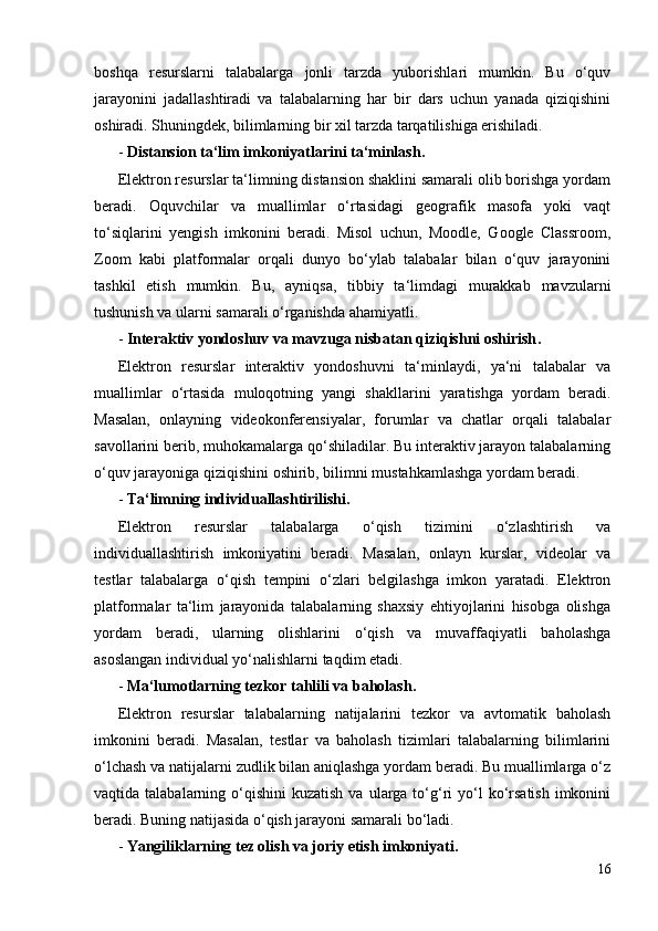 boshqa   resurslarni   talabalarga   jonli   tarzda   yuborishlari   mumkin.   Bu   o‘quv
jarayonini   jadallashtiradi   va   talabalarning   har   bir   dars   uchun   yanada   qiziqishini
oshiradi. Shuningdek, bilimlarning bir xil tarzda tarqatilishiga erishiladi.
-  Distansion ta‘lim imkoniyatlarini ta‘minlash .
Elektron resurslar ta‘limning distansion shaklini samarali olib borishga yordam
beradi.   Oquvchilar   va   muallimlar   o‘rtasidagi   geografik   masofa   yoki   vaqt
to‘siqlarini   yengish   imkonini   beradi.   Misol   uchun,   Moodle,   Google   Classroom,
Zoom   kabi   platformalar   orqali   dunyo   bo‘ylab   talabalar   bilan   o‘quv   jarayonini
tashkil   etish   mumkin.   Bu,   ayniqsa,   tibbiy   ta‘limdagi   murakkab   mavzularni
tushunish va ularni samarali o‘rganishda ahamiyatli.
-  Interaktiv yondoshuv va mavzuga nisbatan qiziqishni oshirish .
Elektron   resurslar   interaktiv   yondoshuvni   ta‘minlaydi,   ya‘ni   talabalar   va
muallimlar   o‘rtasida   muloqotning   yangi   shakllarini   yaratishga   yordam   beradi.
Masalan,   onlayning   videokonferensiyalar,   forumlar   va   chatlar   orqali   talabalar
savollarini berib, muhokamalarga qo‘shiladilar. Bu interaktiv jarayon talabalarning
o‘quv jarayoniga qiziqishini oshirib, bilimni mustahkamlashga yordam beradi.
-  Ta‘limning individuallashtirilishi .
Elektron   resurslar   talabalarga   o‘qish   tizimini   o‘zlashtirish   va
individuallashtirish   imkoniyatini   beradi.   Masalan,   onlayn   kurslar,   videolar   va
testlar   talabalarga   o‘qish   tempini   o‘zlari   belgilashga   imkon   yaratadi.   Elektron
platformalar   ta‘lim   jarayonida   talabalarning   shaxsiy   ehtiyojlarini   hisobga   olishga
yordam   beradi,   ularning   olishlarini   o‘qish   va   muvaffaqiyatli   baholashga
asoslangan individual yo‘nalishlarni taqdim etadi.
-  Ma‘lumotlarning tezkor tahlili va baholash .
Elektron   resurslar   talabalarning   natijalarini   tezkor   va   avtomatik   baholash
imkonini   beradi.   Masalan,   testlar   va   baholash   tizimlari   talabalarning   bilimlarini
o‘lchash va natijalarni zudlik bilan aniqlashga yordam beradi. Bu muallimlarga o‘z
vaqtida talabalarning  o‘qishini  kuzatish  va  ularga to‘g‘ri  yo‘l  ko‘rsatish  imkonini
beradi. Buning natijasida o‘qish jarayoni samarali bo‘ladi.
-  Yangiliklarning tez olish va joriy etish imkoniyati .
16 