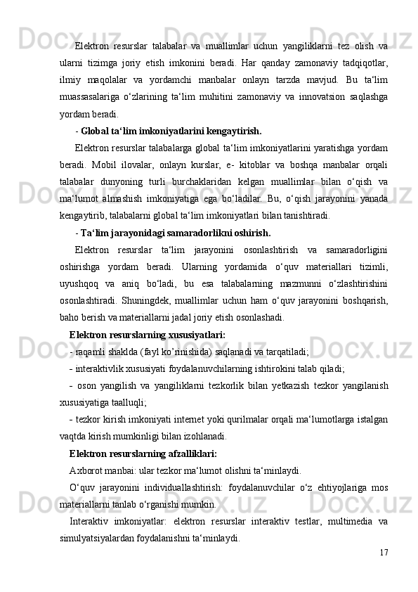 Elektron   resurslar   talabalar   va   muallimlar   uchun   yangiliklarni   tez   olish   va
ularni   tizimga   joriy   etish   imkonini   beradi.   Har   qanday   zamonaviy   tadqiqotlar,
ilmiy   maqolalar   va   yordamchi   manbalar   onlayn   tarzda   mavjud.   Bu   ta‘lim
muassasalariga   o‘zlarining   ta‘lim   muhitini   zamonaviy   va   innovatsion   saqlashga
yordam beradi.
-  Global ta‘lim imkoniyatlarini kengaytirish .
Elektron resurslar talabalarga global  ta‘lim imkoniyatlarini yaratishga yordam
beradi.   Mobil   ilovalar,   onlayn   kurslar,   e-   kitoblar   va   boshqa   manbalar   orqali
talabalar   dunyoning   turli   burchaklaridan   kelgan   muallimlar   bilan   o‘qish   va
ma‘lumot   almashish   imkoniyatiga   ega   bo‘ladilar.   Bu,   o‘qish   jarayonini   yanada
kengaytirib, talabalarni global ta‘lim imkoniyatlari bilan tanishtiradi.
-  Ta‘lim jarayonidagi samaradorlikni oshirish .
Elektron   resurslar   ta‘lim   jarayonini   osonlashtirish   va   samaradorligini
oshirishga   yordam   beradi.   Ularning   yordamida   o‘quv   materiallari   tizimli,
uyushqoq   va   aniq   bo‘ladi,   bu   esa   talabalarning   mazmunni   o‘zlashtirishini
osonlashtiradi.   Shuningdek,   muallimlar   uchun   ham   o‘quv   jarayonini   boshqarish,
baho berish va materiallarni jadal joriy etish osonlashadi.
Elektron resurslarning xususiyatlari:
- raqamli shaklda (fayl ko’rinishida) saqlanadi  va tarqatiladi;
-  interaktivlik xususiyati  foydalanuvchilarning ishtirokini talab qiladi;
-   oson   yangilish   va   yangiliklarni   tezkorlik   bilan   yetkazish   tezkor   yangilanish
xususiyatiga taalluqli;
-  tezkor kirish imkoniyati   i nternet yoki qurilmalar orqali ma‘lumotlarga istalgan
vaqtda kirish mumkinligi bilan izohlanadi.
Elektron resurslarning afzalliklari:
A xborot manbai:  ular tezkor ma‘lumot olishni ta‘minlaydi.
O‘quv   jarayonini   individuallashtirish:   foydalanuvchilar   o‘z   ehtiyojlariga   mos
materiallarni tanlab o‘rganishi mumkin.
Interaktiv   imkoniyatlar:   e lektron   resurslar   interaktiv   testlar,   multimedia   va
simulyatsiyalardan foydalanishni ta‘minlaydi.
17 