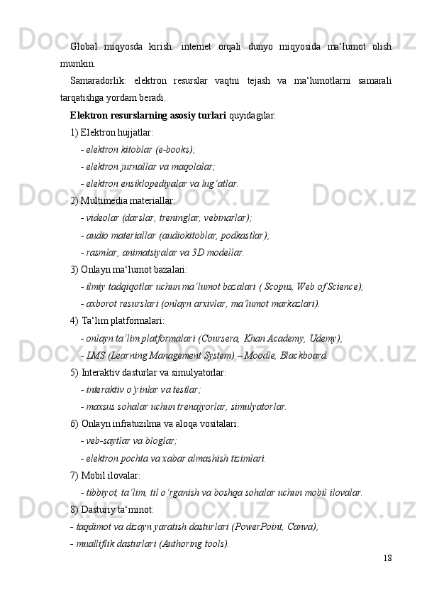 Global   miqyosda   kirish:   i nternet   orqali   dunyo   miqyosida   ma‘lumot   olish
mumkin.
Samaradorlik:   e lektron   resurslar   vaqtni   tejash   va   ma‘lumotlarni   samarali
tarqatishga yordam beradi.
Elektron resurslarning asosiy turlari  quyidagilar:
1) Elektron hujjatlar:
- e lektron kitoblar (e-books);
- elektron jurnallar va maqolalar;
- elektron ensiklopediyalar va lug‘atlar.
2) Multimedia materiallar:
- videolar (darslar, treninglar, vebinarlar);
- audio materiallar (audiokitoblar, podkastlar);
- rasmlar, animatsiyalar va 3D modellar.
3) Onlayn ma‘lumot bazalari:
- ilmiy tadqiqotlar uchun ma‘lumot bazalari ( Scopus, Web of Science);
- a xborot resurslari (onlayn arxivlar, ma‘lumot markazlari).
4)  Ta‘lim platformalari:
- o nlayn ta‘lim platformalari (Coursera, Khan Academy, Udemy);
-  LMS (Learning Management System) – Moodle, Blackboard.
5)  Interaktiv dasturlar va simulyatorlar:
- i nteraktiv o‘yinlar va testlar;
- m axsus sohalar uchun trenajyorlar ,  simulyatorlar.
6)  Onlayn infratuzilma va aloqa vositalari:
- v eb-saytlar va bloglar;
- e lektron pochta va xabar almashish tizimlari.
7)  Mobil ilovalar:
- t ibbiyot, ta‘lim, til o‘rganish va boshqa sohalar uchun mobil ilovalar.
8)  Dasturiy ta‘minot:
- taqdimot  va dizayn yaratish dasturlari (PowerPoint, Canva);
- m ualliflik dasturlari (Authoring tools).
18 