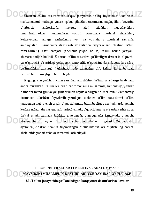 Elektron   ta’lim   resurslaridan   o‘quv   jarayonida   to‘liq   foydalanish   natijasida
ma’lumotlarni   xotiraga   yaxshi   qabul   qiladilar,   mazmunni   anglaydilar,   bevosita
o‘qituvchi   hamkorligida   mavzuni   tahlil   qiladilar,   taqqoslaydilar,
umumlashtiradilar,   muammolarni   yechish   jarayonida   mustaqil   izlanadilar,
kutilayotgan   natijaga   erishishning   yo‘l   va   vositalarini   mustaqil   ravishda
aniqlaydilar.     Zamonaviy   dasturlash   vositalarida   tayyorlangan   elektron   ta’lim
resurslarining   sifati   darajasi   qanchalik   yuqori   bo‘lsa,   ta’lim   berish   jarayoni
shuncha natijali bo‘ladi. Elektron ta’lim resurslari qo‘llanilgan darslarda o‘quvchi
va   o‘qituvchi   o‘rtasidagi   pedagogik   hamkorlik   o‘quvchini   dars   davomida   befarq
bo‘lmaslikka,   mustaqil   fikrlashga,   ijodiy   izlanishga   olib   keladi,   fanga   bo‘lgan
qiziqishlari doimiyligini ta’minlaydi. 
Bugungi kun yoshlari uchun yaratiladigan elektron ta’lim resurslariga talab ham
ancha murakkab. Ta’lim resurslari har tomonlama mukammal, zamonaviy, yoshlar
e’tiborini tortadigan va yangiliklar bilan boyita oladigan bo‘lishi kerak. Zamonaviy
dasturlash   tillaridan   foydalanib   yaratilgan   elektron   ta’lim   resurslarini   ta’lim
jarayoniga taqbiq etish orqali o’q uvchilarning bilim boyligi oshiriladi, esda qolishi
kuchaytiriladi, darslar qiziqarli tashkil etiladi, o‘quvchilarning o‘z ustida ishlashiga
da’vat   qiladi,   natijada   tafakkur   rivojlanadi,   dunyoqarashi   kengayadi,   o’quvchi
shaxsiy   fikrini   bayon   qilish   va   uni   himoya   qilishni   o’rganadi.   Xulosa   qilib
aytganda,   elektron   shaklda   tayyorlangan   o‘quv   materiallari   o‘qitishning   barcha
shakllarida yuqori sifat va samarani kafolatlaydi.
II BOB. “ BUYRAKLAR FUNKSIONAL ANATOMIYASI” 
MAVZUSINI MUALLIFLIK DASTURLARI YORDAMIDA LOYIHALASH
2.1.  Ta’lim jarayonida qo‘llaniladigan kompyuter dasturlari va ilovalar
19 