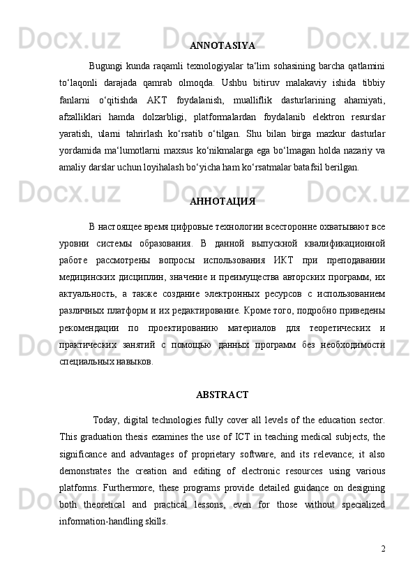 ANNOTASI YA
Bugungi   kunda  raqamli   texnologiyalar   ta‘lim   sohasining   barcha   qatlamini
to‘laqonli   darajada   qamrab   olmoqda.   Ushbu   bitiruv   malakaviy   ishida   tibbiy
fanlarni   o‘qitishda   AKT   foydalanish,   mualliflik   dasturlarining   ahamiyati,
afzalliklari   hamda   dolzarbligi,   platformalardan   foydalanib   elektron   resurslar
yaratish,   ularni   tahrirlash   ko‘rsatib   o‘tilgan.   Shu   bilan   birga   mazkur   dasturlar
yordamida  ma‘lumotlarni  maxsus  ko‘nikmalarga ega bo‘lmagan holda nazariy va
amaliy darslar uchun loyihalash bo‘yicha ham ko‘rsatmalar batafsil berilgan.
АННОТАЦИЯ
В настоящее время цифровые технологии всесторонне охватывают все
уровни   системы   образования.   В   данной   выпускной   квалификационной
работе   рассмотрены   вопросы   использования   ИКТ   при   преподавании
медицинских   дисциплин,  значение  и  преимущества  авторских   программ,  их
актуальность,   а   также   создание   электронных   ресурсов   с   использованием
различных платформ и их редактирование. Кроме того, подробно приведены
рекомендации   по   проектированию   материалов   для   теоретических   и
практических   занятий   с   помощью   данных   программ   без   необходимости
специальных навыков.
ABSTRACT
  Today,  digital  technologies  fully  cover  all  levels  of   the  education  sector.
This  graduation thesis   examines  the  use  of  ICT  in  teaching medical  subjects,   the
significance   and   advantages   of   proprietary   software,   and   its   relevance;   it   also
demonstrates   the   creation   and   editing   of   electronic   resources   using   various
platforms.   Furthermore,   these   programs   provide   detailed   guidance   on   designing
both   theoretical   and   practical   lessons,   even   for   those   without   specialized
information-handling skills.
2 
