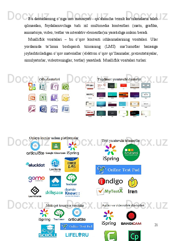 Bu dasturlarning o‘ziga xos xususiyati - qo‘shimcha texnik ko‘nikmalarni talab
qilmasdan,   foydalanuvchiga   turli   xil   multimedia   kontentlari   (matn,   grafika,
animatsiya, video, testlar va interaktiv elementlar)ni yaratishga imkon beradi.
Mualliflik   vositalari   –   bu   o‘quv   kontenti   ishlanmalarining   vositalari.   Ular
yordamida   ta‘limni   boshqarish   tizimining   (LMS)   ma‘lumotlar   bazasiga
joylashtiriladigan o‘quv materiallar (elektron o‘quv qo‘llanmalar, prezentatsiyalar,
simulyatorlar, videotreninglar, testlar) yaratiladi. Mualliflik vositalari turlari: 
 
 
21 