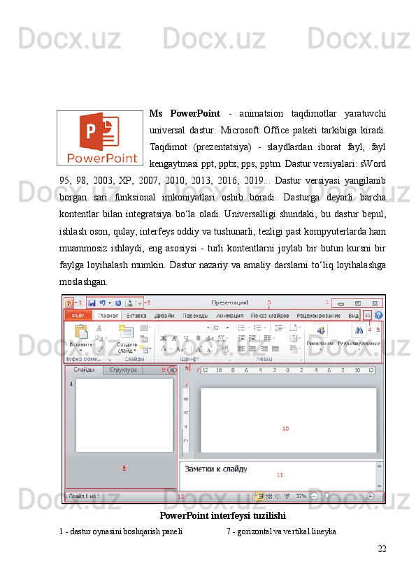 Ms   PowerPoint   -   animatsion   taqdimotlar   yaratuvchi
universal   dastur.   Microsoft   Office   paketi   tarkibiga   kiradi.
Taqdimot   (prezentatsiya)   -   slaydlardan   iborat   fayl,   fayl
kengaytmasi ppt, pptx, pps, pptm. Dastur versiyalari: sWord
95,   98,   2003,   XP,   2007,   2010,   2013,   2016,   2019...   Dastur   versiyasi   yangilanib
borgan   sari   funksional   imkoniyatlari   oshib   boradi.   Dasturga   deyarli   barcha
kontentlar   bilan   integratsiya   bo‘la   oladi.   Universalligi   shundaki,   bu   dastur   bepul,
ishlash oson, qulay, interfeys oddiy va tushunarli, tezligi past kompyuterlarda ham
muammosiz   ishlaydi,   eng   asosiysi   -   turli   kontentlarni   joylab   bir   butun   kursni   bir
faylga   loyihalash  mumkin.  Dastur  nazariy  va  amaliy  darslarni  to‘liq  loyihalashga
moslashgan.
PowerPoint  interfeysi tuzilishi
1 - dastur oynasini boshqarish paneli 7 - gorizontal va vertikal lineyka
22 