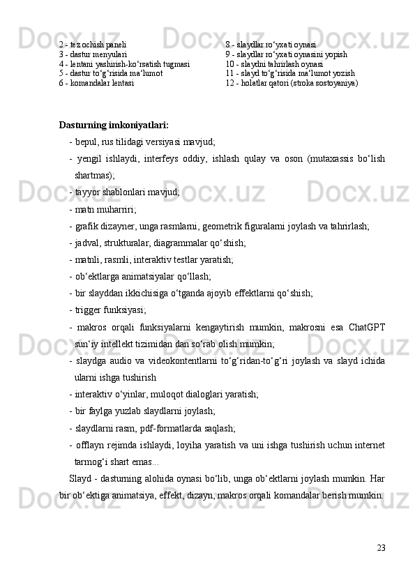 2 - tez ochish paneli 8 - slaydlar ro‘yxati oynasi
3 - dastur menyulari 9 - slaydlar ro‘yxati oynasini yopish
4 - lentani yashirish-ko‘rsatish tugmasi 10 - slaydni tahrirlash oynasi
5 - dastur to‘g‘risida ma‘lumot 11 - slayd to‘g‘risida ma‘lumot yozish
6 - komandalar lentasi 12 - holatlar qatori (stroka sostoyaniya)
Dasturning imkoniyatlari:
- bepul, rus tilidagi versiyasi mavjud;
-   yengil   ishlaydi,   interfeys   oddiy,   ishlash   qulay   va   oson   (mutaxassis   bo‘lish
shartmas);
- tayyor shablonlari mavjud;
- matn muharriri;
- grafik dizayner, unga rasmlarni, geometrik figuralarni joylash va tahrirlash;
- jadval, strukturalar, diagrammalar qo‘shish;
- matnli, rasmli, interaktiv testlar yaratish;
- ob‘ektlarga animatsiyalar qo‘llash;
- bir slayddan ikkichisiga o‘tganda ajoyib effektlarni qo‘shish;
- trigger funksiyasi;
-   makros   orqali   funksiyalarni   kengaytirish   mumkin,   makrosni   esa   ChatGPT
sun‘iy intellekt tizimidan dan so‘rab olish mumkin; 
-   slaydga   audio   va   videokontentlarni   to‘g‘ridan-to‘g‘ri   joylash   va   slayd   ichida
ularni ishga tushirish
- interaktiv o‘yinlar, muloqot dialoglari yaratish;
- bir faylga yuzlab slaydlarni joylash;
- slaydlarni rasm,  pdf-formatlarda saqlash;
- offlayn rejimda ishlaydi, loyiha yaratish va uni ishga tushirish uchun internet
tarmog‘i shart emas...
Slayd - dasturning alohida oynasi bo‘lib, unga ob‘ektlarni joylash mumkin. Har
bir ob‘ektiga animatsiya, effekt, dizayn, makros orqali komandalar berish mumkin.
23 